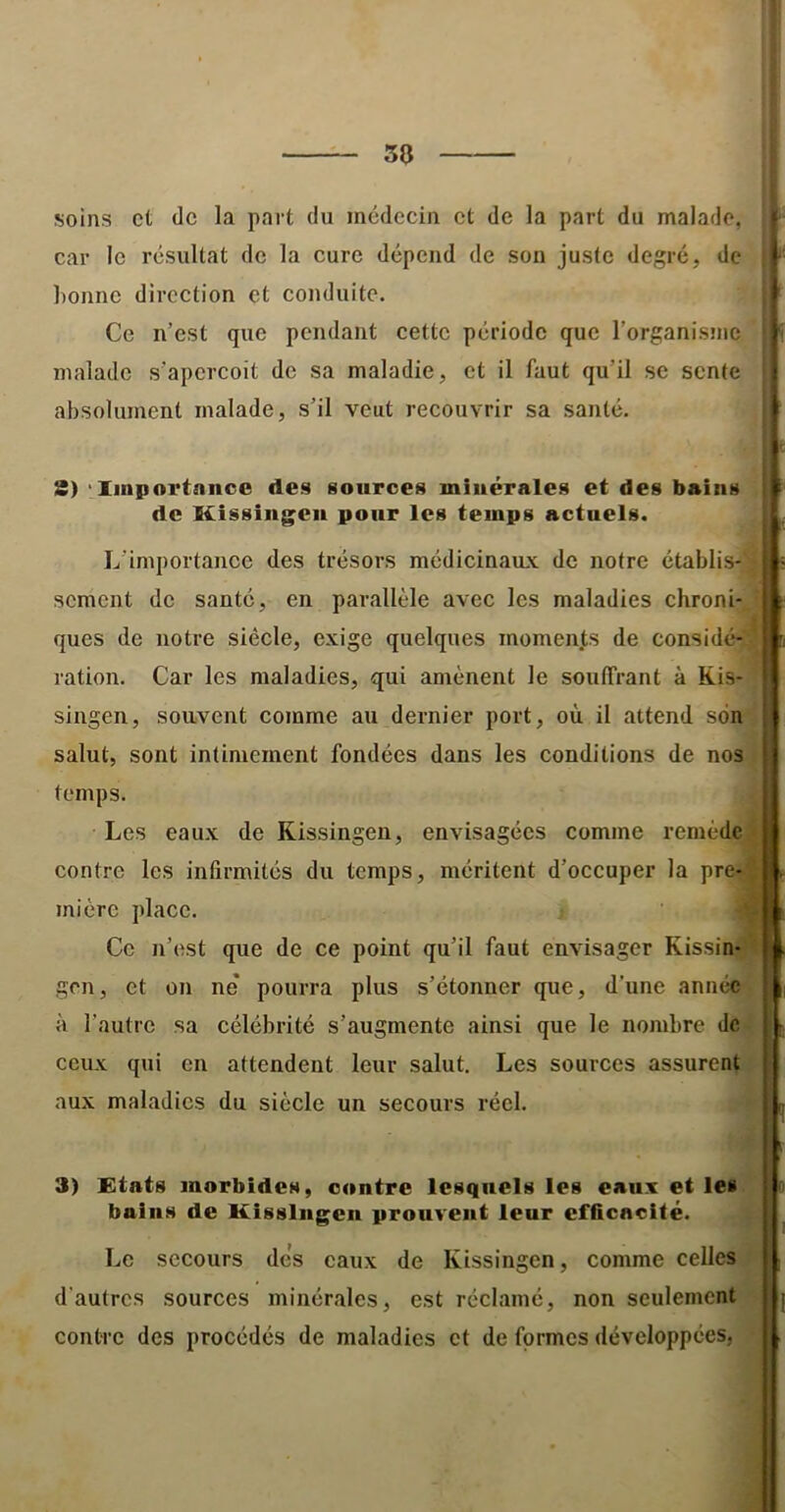 soins et de la part du médecin et de la part du malade, car le résultat de la cure dépend de son juste degré, de lionne direction et conduite. Ce n’est que pendant cette période que l’organisme malade s'aperçoit de sa maladie, et il faut qu’il se sente absolument malade, s’il veut recouvrir sa santé. 3) 'Xinportniicc des sources minérales et des bains de Kissiiigeii pour les temps actuels. L'importance des trésors médicinaux de notre établis-' sement de santé, en parallèle avec les maladies chroni- ques de notre siècle, exige quelques momen.ts de considé-. ration. Car les maladies, qui amènent le souffrant à Kis- singen, souvent comme au dernier port, où il attend son salut, sont intimement fondées dans les conditions de nos temps. Les eaux de Kissingen, envisagées comme remède contre les infirmités du temps, méritent d’oecuper la pre- mière place. Ce n’est que de ce point qu’il faut envisager Kissin-' gen, et on ne* pourra plus s’étonner que, d’une année à l’autre sa célébrité s’augmente ainsi que le nombre de ceux qui en attendent leur salut. Les sources assurent aux maladies du siècle un secours réel. 3) Etats morbides, contre lesquels les eaux et les bains de Kissingen prouvent leur efficacité. Le secours des eaux de Kissingen, comme celles d’autres sources minérales, est réclamé, non seulement contre des procédés de maladies et de formes développées,