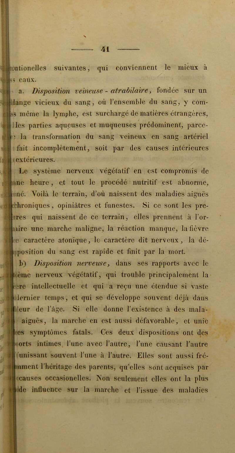 J [uutionelles suivantes, qui conviennent le mieux à s 5 eaux. 1 a. Disposition veineuse - atrabilaire, fondée sur un lange vicieux du sang, où l’ensemble du sang, y com- i5 même la lymphe, est surchargé de matières étrangères, lies parties aqueuses et muqueuses prédominent, parcc- ; la transformation du sang veineux en sang artériel I fait incomplètement, soit par des causes intérieures I extérieures. Le système nerveux végétatif en est compromis de ne heure, et tout le procédé nutritif est abnorme, :né. Voilà le terrain, d’où naissent des maladies aiguës :hroniques, opiniâtres et funestes. Si ce sont les pre- es qui naissent de ce terrain, elles prennent à l'or- lire une marche maligne, la réaction manque, la fièvre e caractère atonique, le caractère dit nerveux, la dé- ipposition du sang est rapide et finit par la mort, b) Disptosition nei'veuse, dans ses rapports avec le ième nerveux végétatif, qui trouble principalement la erc intellectuelle et qui a reçu une étendue si vaste dernier temps, et qui se développe souvent déjà dans ileur de l’âge. Si elle donne l’existence à des mala- aigucs, la raarebe en est aussi défavorable, et unie CS symptômes fatals. Ces deux dispositions ont des •;orts intimes, l’une avec l’autre, l’une causant l’autre l'unissant souvent l’une à l’autre. Elles sont aussi fré- iimcnt l’héritage des parents, qu’elles sont acquises par rcauses occasionellcs. Non seulement elles ont la plus |ddc influence sur la marche et l’issue des maladies ii'l