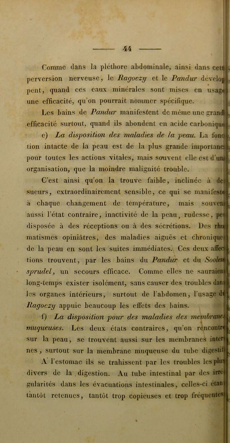 Comme dans la pléthore abdominale, ainsi dans cetf perversion nerveuse, le Ragoezy et le Pandur dcvelo| pent, quand ces eaux minérales sont mises en usag^ une efficacité, qu’on pourrait nommer spécifique. Les bains de Pandur manifestent de même une grandi efficacité surtout, quand ils abondent eu acide carboniqu^ e) La disposition des maladies de la peau. La fon(| tion intacte de la peau est de la plus grande importanci pour toutes les actions vitales, nrais souvent elle est d’un| organisation, que la moindre malignité trouble. C’est ainsi qu’on la trouve faible, inelinée à de sueurs, extraordinairement sensible, ce qui se manifesti à chaque changement de température, mais souven aussi l’état contraire, inactivité de la peau, rudesse, pc disposée à des réceptions ou à des sécrétions. Des rhii matismes opiniâtres, des maladies aiguës et chronique de la peau en sont les suites immédiates. Ces deux alTec tiens trouvent, par les bains du Pandur et du Soolen sprudel, un secours efficace. Comme elles ne saiiraien long-temps exister isolément, sans causer des troubles dan les organes intérieurs, surtout de l’abdomen, l’usage d Ragoezy appuie beaucoup les effets des bains. f) La disposition pour des maladies des membrane, muqueuses. Les deux états contraires, qu’on réneontr sur la peau, se trouvent aussi sur les membranes inte nos, surtout sur la membrane muqueuse du tube digesli A l’estomae ils se trahissent par les troubles les phi divers de la digestion. Au tube intestinal par des irre gularilcs dans les évacuations intestinales, celles-ci étan tantôt retenues, tantôt trop copieuses et trop fréquentes