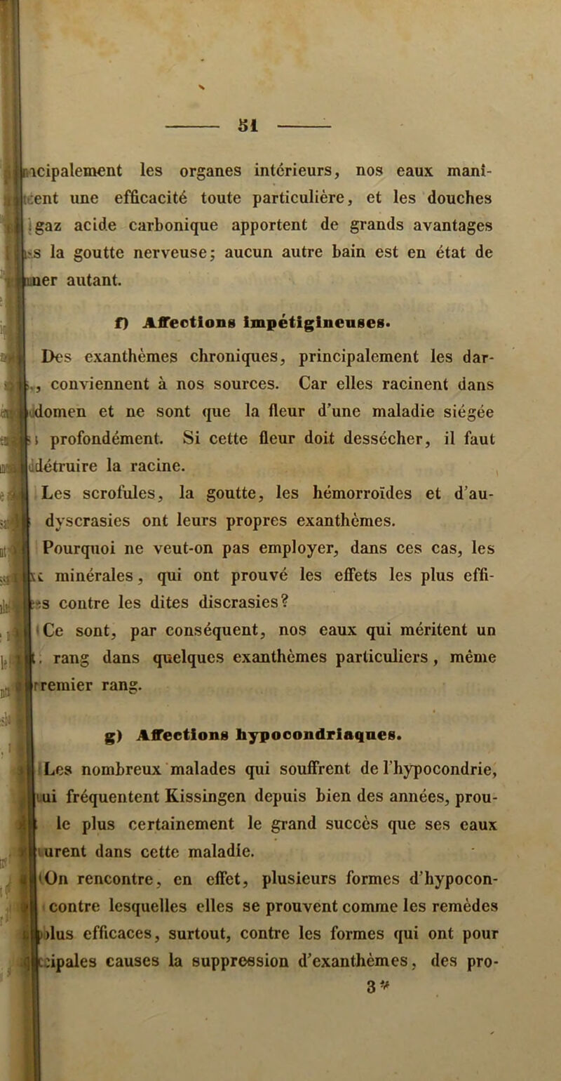 icipalement les organes intérieurs, nos eaux manî- cent une efficacité toute particulière, et les douches jgaz acide carbonique apportent de grands avantages la goutte nerveuse; aucun autre bain est en état de er autant. f) Affections impétiginenses* Des exanthèmes chroniques, principalement les dar- V, conviennent à nos sources. Car elles racinent dans lodomen et ne sont que la fleur d’une maladie siégée profondément. Si cette fleur doit dessécher, il faut Iddétruire la racine. , Les scrofules, la goutte, les hémorroïdes et d’au- dyscrasies ont leurs propres exanthèmes. Pourquoi ne veut-on pas employer, dans ces cas, les U minérales, qui ont prouvé les effets les plus effi- fcîs contre les dites discrasies? • Ce sont, par conséquent, nos eaux qui méritent un rang dans quelques exanthèmes particuliers, même g) Affections bypooondriaqnes. ILes nombreux malades qui souffrent de l’hypocondrie, |Aui fréquentent Kissingen depuis bien des années, prou- W certainement le grand succès que ses eaux lurent dans cette maladie. (On rencontre, en effet, plusieurs formes d’hypocon- contre lesquelles elles se prouvent comme les remèdes lus efficaces, surtout, contre les formes qui ont pour cipales causes la suppression d’exanthèmes , des pro- S--* i! )i