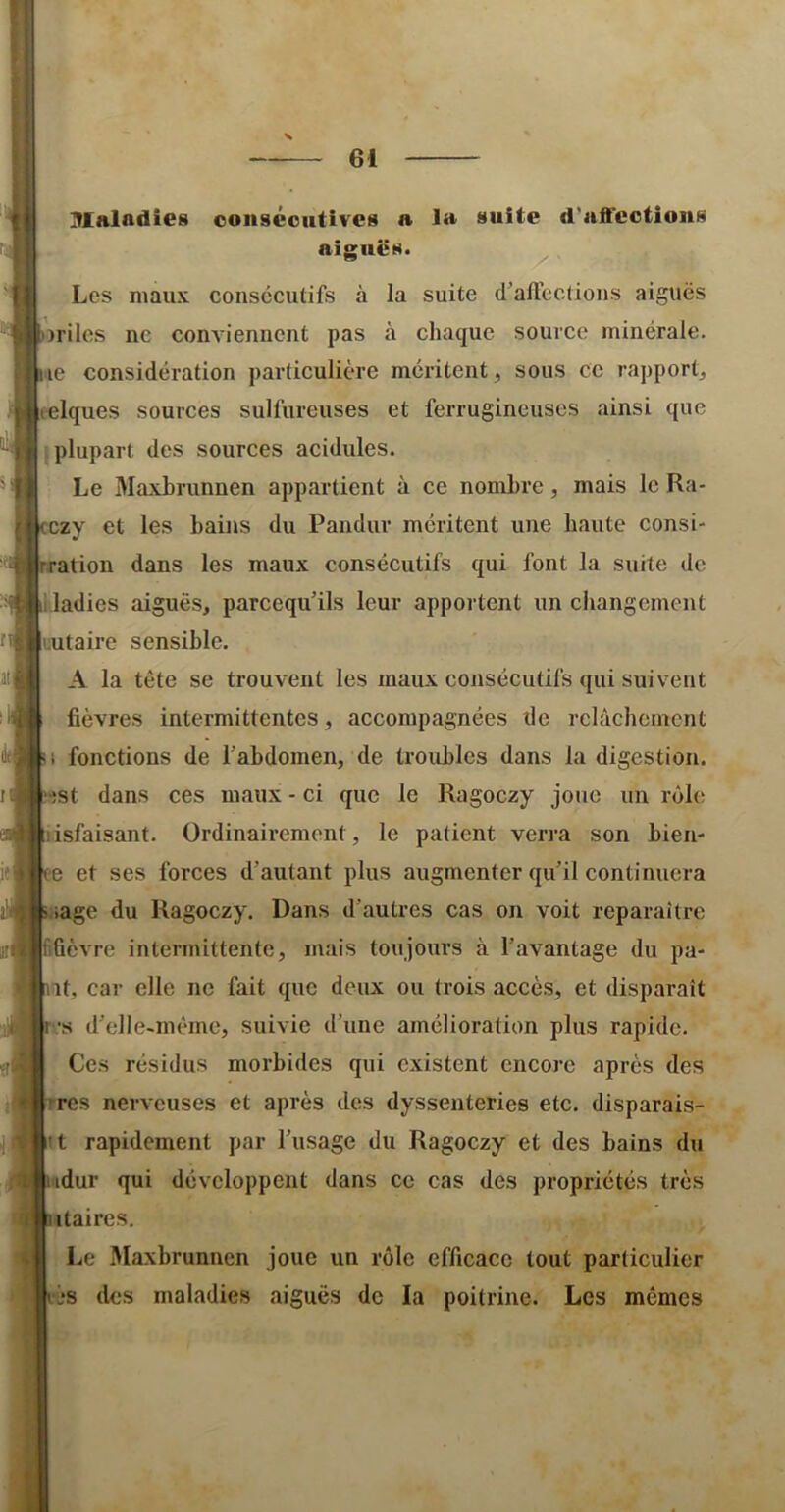 Mnladîes consécutives a la suite d’affections niKnes. ** y' Les maux consécutifs à la suite d’alléctions aiguës )riles ne conviennent pas à chaque source minérale, ne considération particulière méritent, sous ce rapport, eelques sources sulfureuses et ferrugineuses ainsi que I plupart des sources acidulés. Le Maxhrunnen appartient à ce nombre, mais le Ra- czy et les bains du Pandur méritent une haute consi- ration dans les maux consécutifs qui font la suite de ladies aiguës, parcequ’ils leur apportent un changement rutaire sensible. A la tête se trouvent les maux consécutifs qui suivent fièvres intermittentes, accompagnées de relâchement I fonctions de l’abdomen, de troubles dans la digestion. •)st dans ces maux - ci que le Ragoczy joue un rôfiî isfaisant. Ordinairement, le patient verra son bien- e et ses forces d’autant plus augmenter qu’il continuera lage du Ragoczy. Dans d’autres cas on voit reparaître ifievre intermittente, mais toujours à l’avantage du pa- ît, car elle ne fait que deux ou trois accès, et disparaît JS d’elle-même, suivie d’une amélioration plus rapide. Ces résidus morbides qui existent encore après des res nerveuses et après des dyssenteries etc. disparais- it rapidement par l’usage du Ragoczy et des bains du iidur qui développent dans ce cas des propriétés très itaires. Le Maxbrunnen joue un rôle efficace tout particulier ‘L*s des maladies aiguës de la poitrine. Les mêmes