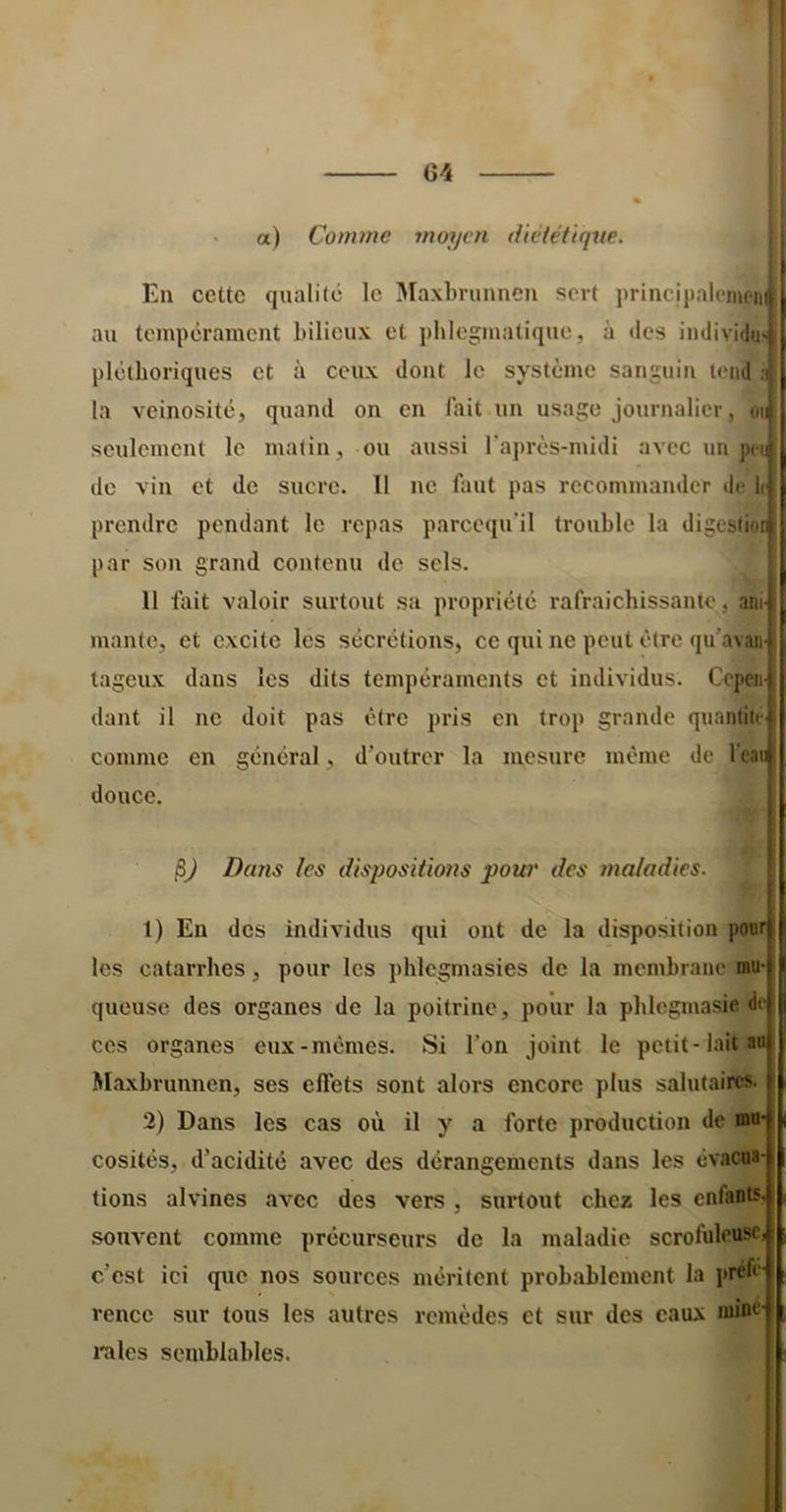 C4 a) Comme moyen diététique. En cette qualité le Maxhrunnen sert principalemenij au tempérament bilieux et phlegmatique, à des individu^ pléthoriques et à ceux dont le système sanguin tend ;i( la veinosité, quand on en lait un usage journalier, seulement le matin, ou aussi l’après-midi avec un penf de vin et de sucre. Il ne faut pas recommander de lij prendre pendant le repas pareequ’il trouble la digcsti(n| par son grand contenu de sels. 11 fiiit valoir surtout sa propriété rafraichissantc, aiiijj mante, et excite les sécrétions, ce qui ne peut être qu'avanl tageux dans les dits tempéraments et individus. Cepen- dant il ne doit pas être pris en trop grande quantité comme en général, d’outrer la mesure meme de l’eaii douce. Dans les dispositions pour des maladies. t) En des individus qui ont de la disposition pour les catarrhes, pour les phlcgmasies de la membrane mu- queuse des organes de la poitrine, pour la phlogmasie de ces organes eux-memes. Si l’on joint le petit-lait au Maxhrunnen, ses effets sont alors encore plus salutaires. 2) Dans les cas où il y a forte production de mu- cosités, d’acidité avec des dérangements dans les évacua- tions alvines avec des vers , surtout chez les enfants, souvent comme précurseurs de la maladie scrofuleuse, c’est ici que nos sources méritent probablement la i*réfé‘ rencc sur tous les autres remèdes et sur des eaux mine- l'aies semblables. j