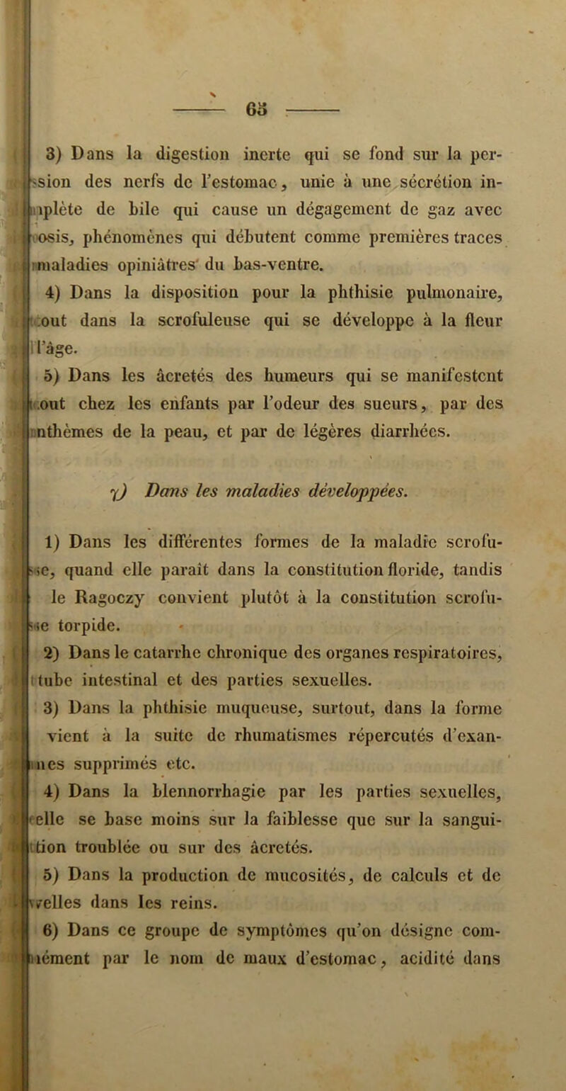 63 f 3) Dans la digestion inerte qui se fond sur la per- «sion des nerfs de l’estomac, unie à une sécrétion in- liiiplète de bile qui cause un dégagement de gaz avec ■oosiSj phénomènes qui débutent comme premières traces nnialadies opiniâti’es' du bas-ventre. 4) Dans la disposition pour la phthisie pulmonaire, ij^ .out dans la scrofuleuse qui se développe à la fleur i l’âge. 5) Dans les âcretés des humeurs qui se manifestent |ii.out chez les enfants par l’odeur des sueurs, par des rnthèmes de la peau, et par de légères diarrhées. 7^ Dans les maladies développées. 1) Dans les différentes formes de la maladie serofu- ^'>e, quand elle paraît dans la constitution floride, tandis le Ragoezy convient plutôt à la constitution scrofu- 'ie torpide. 2) Dans le catarrhe chronique des organes respiratoires, tube intestinal et des parties sexuelles. 3) Dans la phthisie muqueuse, surtout, dans la forme vient à la suite de rhumatismes répercutés d’exan- nes supprimés etc. 4) Dans la blennorrhagie par les parties sexuelles, elle se hase moins sur la faiblesse que sur la sangui- ittion troublée ou sur des âcretés. 5) Dans la produetion de mucosités, de calculs et de «relies dans les reins. 6) Dans ce groupe de symptômes qu’on désigne com- lément par le nom de maux d’estomac, acidité dans