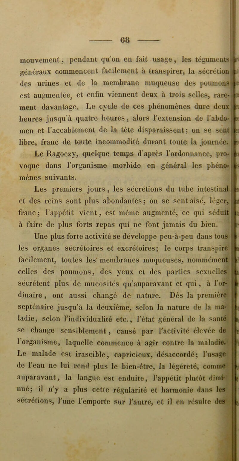 G8 mouvement, pendant quon en fait usage, les tégumentsi généraux commencent facilement à transpirer, la sécrétion it des urines et de la membrane muqueuse des poumons: est augmentée, et enfin viennent deux à trois selles, rare- I» ment davantage. Le cycle de ces phénomènes dure deux heures jusqu’à quatre heures, alors l’extension de l’ahdo- men et l’accablement de la tête disparaissent; on se sent libre, franc de toute incommodité durant toute la journée. Le Ragoezy, quelque temps d’après l’ordonnance, pro-, voque dans l’organisme morbide eu général les phéno- ^ mènes suivants. Les premiers jours, les sécrétions du tube intestinal | ii et des reins sont plus abondantes ; on se sent aisé, léger, | « franc ; l’appétit vient, est même augmenté, ce qui séduit à faire de plus forts repas qui ne font jamais du bien. Une plus forte activité se développe peu-à-peu dans tous les organes sécrétoires et excrétoires; le corps transpire facilement, toutes les' membranes muqueuses, nommément celles des poumons, des yeux et des parties sexuelles sécrètent plus de mucosités qu’auparavant et qui, à l’or- dinaire , ont aussi changé de nature. Dès la première septénaire jusqu’à la deuxième, selon la nature de la ma- ladie, selon l’individualité etc., l’état général de la santé se change sensiblement, causé par l’activité élevée de l’organisme, laquelle commence à agir contre la maladie. Le malade est irascible, capricieux, désaccordé; l’usage de l’eau ne lui rend plus le bien-être, la légércté, comme nué; il n’y a plus cette régularité et harmonie dans les sécrétions, l’une l’emporte sur l’autre, et il en résulte des n