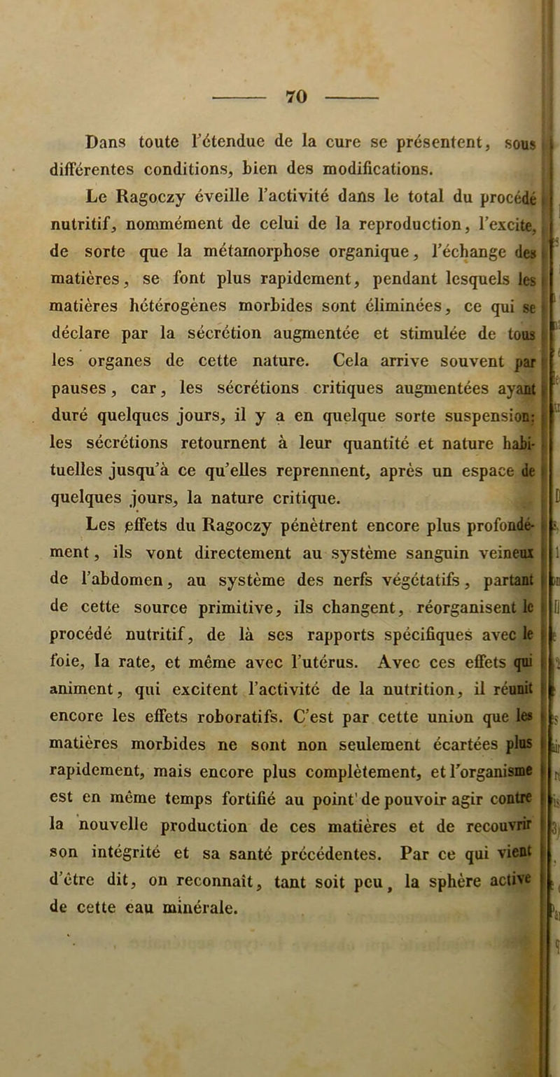 Dans toute Tétendue de la cure se présentent, sous différentes conditions, bien des modifications. Le Ragoczy éveille l’activité dans le total du procédé nutritif, nommément de celui de la reproduction, l’excite, de sorte que la métamorphose organique, l’échange de» matières, se font plus rapidement, pendant lesquels les matières hétérogènes morbides sont éliminées, ce qui se déclare par la sécrétion augmentée et stimulée de tous les organes de cette nature. Cela arrive souvent par pauses, car, les sécrétions critiques augmentées ayant duré quelques jours, il y a en quelque sorte suspension: les sécrétions retournent à leur quantité et nature habi- tuelles jusqu’à ce qu’elles reprennent, après un espace de quelques jours, la nature critique. Les effets du Ragoczy pénètrent encore plus profondé- ment , ils vont directement au système sanguin veineux de l’abdomen, au système des nerfs végétatifs, partant de cette source primitive, ils changent, réorganisent le procédé nutritif, de là ses rapports spécifiques avec le foie, la rate, et même avec l’utérus. Avec ces effets qui animent, qui excitent l’activité de la nutrition, il réunit encore les effets roboratifs. C’est par cette union que les matières morbides ne sont non seulement écartées plus rapidement, mais encore plus complètement, et l'organisme est en même temps fortifié au point' de pouvoir agir contre la nouvelle production de ces matières et de recouvrir son intégrité et sa santé précédentes. Par ce qui vient d’être dit, on reconnaît, tant soit peu, la sphère active de cette eau minérale. i i . i; V i 1 ♦ l tF 1 D iii t( : ; 1