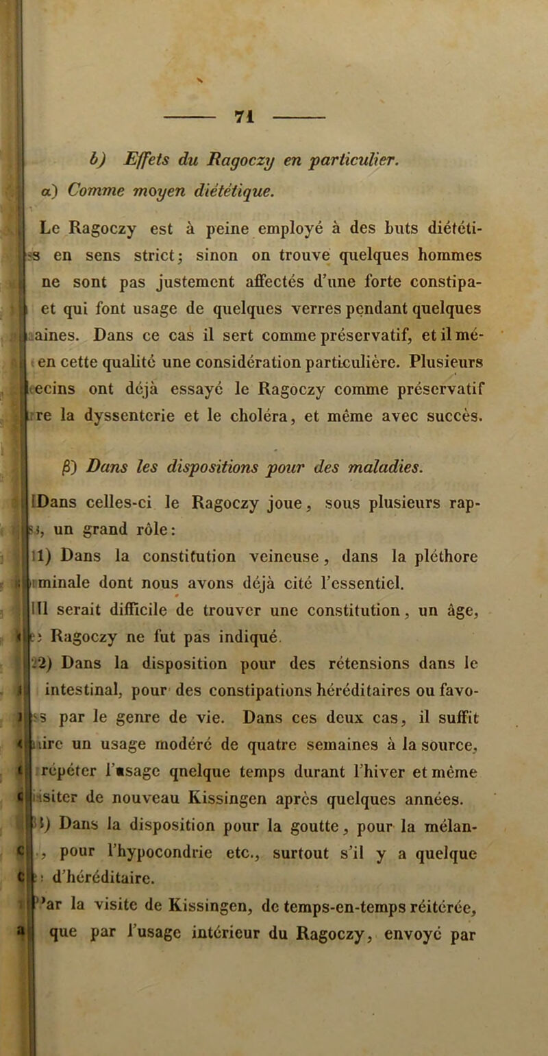 rrar b) Effets du Ragoczy en particulier, a) Comme moyen diététique. \ -T , Le Ragoczy est à peine employé à des buts diététi- 'S en sens strict; sinon on trouve quelques hommes I ne sont pas justement affectés d’une forte constipa- : et qui font usage de quelques verres pendant quelques t ^aines. Dans ce cas il sert comme préservatif, et il mé- ' en cette qualité une considération particulière. Plusieurs t lecins ont déjà essayé le Ragoczy comme préservatif I;rre la dyssenterie et le choléra, et même avec succès. I' 1 <1 Cl jS) Dans les dispositions pour des maladies. IDans celles-ci le Ragoczy joue, sons plusieurs rap- un grand rôle: 11) Dans la constitution veineuse, dans la pléthore minale dont nous avons déjà cité l’essentiel. 111 serait difficile de trouver une constitution, un âge, J Ragoczy ne fut pas indiqué. .'2) Dans la disposition pour des rétensions dans le intestinal, pour- des constipations héréditaires ou favo- -5 par le genre de vie. Dans ces deux cas, il suffit I lire un usage modéré de quatre semaines à la source, irépéter l’«sage quelque temps durant l’hiver et même iisiter de nouveau Kissingen après quelques années. 5) Dans la disposition pour la goutte, pour la mélan- pour l’hypocondrie etc., surtout s’il y a quelque cl|:- d’héréditaire. ”ar la visite de Kissingen, de temps-en-temps réitérée, que par l’usage intérieur du Ragoczy, envoyé par