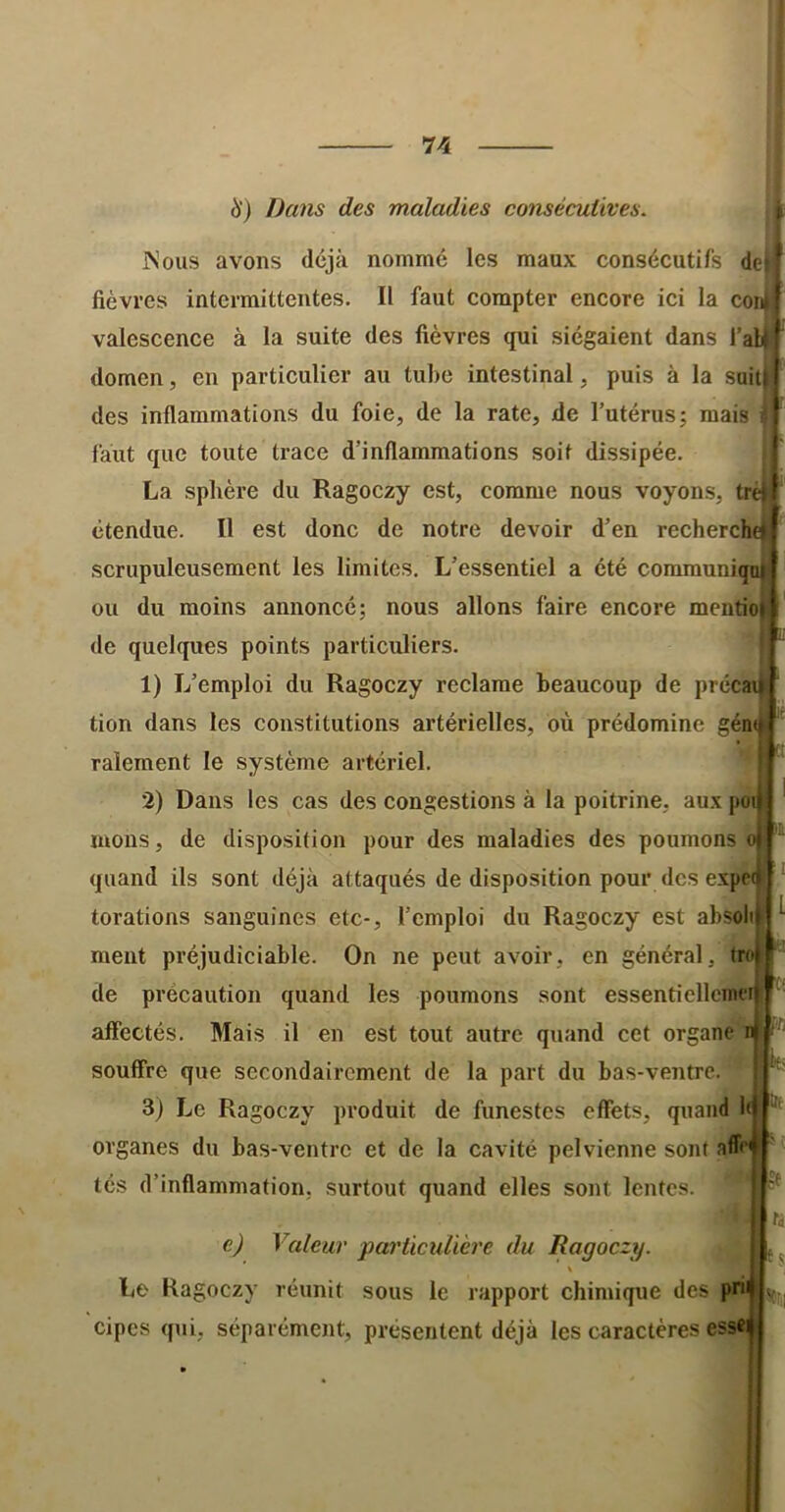 cori ï4 à') Da7is des maladies consécutives. jNous avons déjà nommé les maux consécutifs de| fièvres intermittentes. Il faut compter encore ici la con valescence à la suite des fièvres qui siégaient dans 1 domen, en particulier au tube intestinal, puis à la suiti des inflammations du foie, de la rate, de l’utérus; mais faut que toute trace d’inflammations soit dissipée. La sphère du Ragoczy est, comme nous voyons, trè) étendue. Il est donc de notre devoir d’en recherch scrupuleusement les limites. L’essentiel a été communiqi ou du moins annoncé; nous allons faire encore mentio de quelques points particuliers. 1) L’emploi du Ragoczy reclame beaucoup de précai tion dans les constitutions artérielles, où prédomine gén râlement le système artériel. 2) Dans les cas des congestions à la poitrine, aux poi mons, de disposition pour des maladies des poumons quand ils sont déjà attaqués de disposition pour des expei torations sanguines etc-, l’emploi du Ragoczy est absoli meut préjudiciable. On ne peut avoir, en général, tn de précaution quand les poumons sont essentiellcim’i affectés. Mais il en est tout autre quand cet organe souflTre que secondairement de la part du bas-ventre. 3) Le Ragoczy produit de funestes effets, quand organes du bas-ventre et de la cavité pelvienne sont affe tés d’inflammation, surtout quand elles sont lentes. L e) Valeur particulière du Ragoczy. Le Ragoczy réunit sous le rapport chimique des prii cipes qui, séparément, présentent déjà les caractères essci