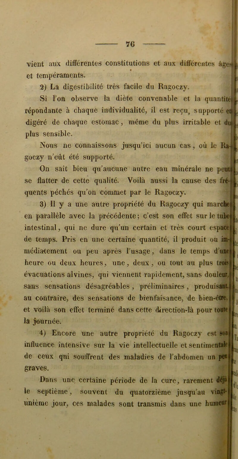 70 vient aux différentes constitutions et aux différentes âgen et tempéraments. 2) La digestibilité très facile du Ragoczy. Si Ton observe la diète convenable et la quanti répondante à chaque individualité, il est reçu, supporté ei digéré de chaque estomac, même du plus irritable et d plus sensible. Nous ne connaissons jusqu’ici aucun cas, où le Ra-i goezy n’eût été supporté. On sait bieu qu’aucune autre eau minérale ne pewi se flatter de cette qualité. Voilà aussi la cause des fré- quents péchés qu’on commet par le Ragoczy. 3) Il y a une autre propriété du Ragoczy qui mardte en parallèle avec la précédente ; c’est son effet sur le tubej intestinal, qui ne dure qu’un certain et très court espace de temps. Pris en une certaine quantité, il produit ou im média^ement ou peu après l’usage, dans le temps d'une heure ou deux heures, une, deux, ou tout au plus trois évacuations alvines, qui viennent rapidement, sans douleur, sans sensations désagréables, préliminaires, produisant, au contraire, des sensations de bienfaisance, de bien-être, et voilà son effet terminé dans cette direction-là pour tonte la journée. 4) Encore une autre propriété du Ragoczy est son influence intensive sur la vie intellectuelle et sentimentale de ceux qui souffrent des maladies de l’abdomen un pe« graves. Dans une certaine période de la cure, rarement déjà le septième, souvent du quatorzième jusqu’au vingt- unième jour, ces malades sont transmis dans une humeur I h fii