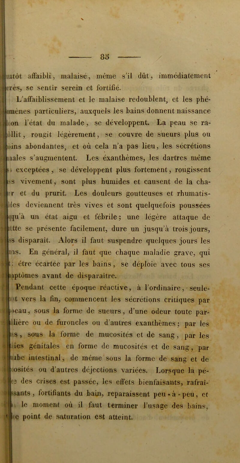 futôt affaibli, malaise, même s’il dût, immédiatement rés, se sentir serein et fortifié. L’affaiblissement et le malaise redoublent, et les phé- nmènes particuliers, auxquels les bains donnent naissance on l’état du malade, se développent. La peau se ra- llit, rougit légèrement, se couvre de sueurs plus ou •ins abondantes, et où cela n’a pas lieu, les sécrétions lales s’augmentent. Les éxanthèmes, les dartres même 1 exceptées, se développent plus fortement, rougissent ?s vivement, sont plus humides et causent de la cha- r et du prurit. Les douleurs goutteuses et rhumatis* les deviennent très vives et sont quelquefois poussées tjqu’à un état aigu et fébrile; une légère attaque de ittte se présente facilement, dure un jusqu’à trois jours, s disparait. Alors il faut suspendre quelques jours les ms. En général, il faut que chaque maladie grave, qui être écartée par les bains, se déploie avec tous ses jiptùmes avant de disparaître. Pendant cette époque réactive, à l'ordinaire, seule* mt vers la fin, commencent les sécrétions critiques par »eau, sous la forme de sueurs, d’une odeur toute par- lière ou de furoncles ou d’autres exanthèmes; par les s, sous la forme de mucosités et de sang, par les ies génitales en forme de mucosités et de sang, par ijibc intestinal, de même sous la forme de sang et de osités ou d’autres déjections variées. Lorsque la pé- e3 des crises est passée, les effets bienfaisants, rafraî- ssants, fortifiants du bain, reparaissent peu - à - peu, et I le moment où il faut terminer l’usage des bains, c point de saturation est atteint.