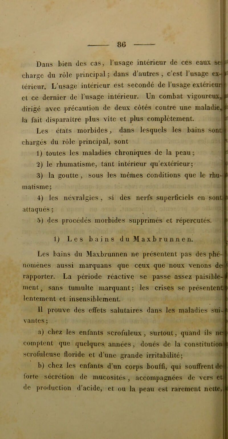 Dans bien des cas, l’usage intérieur de ces eaux se; charge du rôle principal ; dans d’autres , c’est l’usage ex- térieur. L’usage intérieur est secondé de l’usage extérieur et ce dernier de l’usage intérieur. Un combat vigoureux, dirigé avec précaution de deux côtés contre une maladie, la fait disparaître plus vite et plus complètement. Les états morbides, dans lesquels les bains sont chargés du rôle principal, sont 1) toutes les maladies chroniques de la peau; 2) le rhumatisme, tant intérieur qu’extérieur; 3) la goutte, sous les mêmes conditions que le rhu- matisme; 4) les névralgies, si des nerfs superficiels en sont attaqués ; 5) des procédés morbides supprimés et répercutés. 1) Les bains duMaxbrunnen. Les bains du Maxbrunnen ne présentent pas des phé-^ nomènes aussi marquans que ceux que noux venons def rapporter. La période réactive se passe assez paisible ment, sans tumulte marquant; les crises se présenten lentement et insensiblement. , 11 prouve des effets salutaires dans les maladies sui vantes ; a) chez les enfants scrofuleux, surtout, quand ils n comptent que quelques années, doués de la constitutioi scrofuleuse fforide et d’une grande irritabilité; b) chez les enfants d’un corps bouffi, qui souffrent d^ lorte sécrétion de mucosités, accompagnées de vers e de production d’acide, et ou la peau est rarement nette.