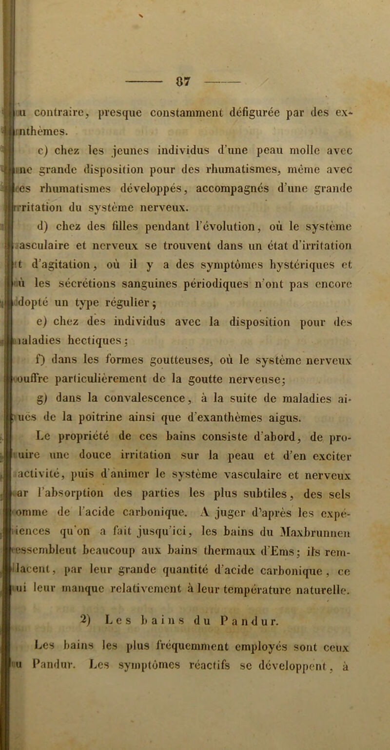 07 liu contraire, presque constamment défigurée par des ex* «thèmes. c) chez les jeunes individus d’une peau molle avec inc grande disposition pour des rhumatismes, même avec t’es rhumatismes développés, accompagnés d’une grande rritation du système nerveux. d) chez des filles pendant l’évolution, où le système .•asculaire et nerveux se trouvent dans un état d’irritation it d’agitation, où il y a des symptômes hystériques et ù les sécrétions sanguines périodiques n’ont pas encore idopté un type régulier ; e) chez des individus avec la disposition pour des maladies hectiques; f) dans les formes goutteuses, où le système nerveux ■oufFre particulièrement de la goutte nerveuse; g) dans la convalescence, à la suite de maladies ai* liés de la poitrine ainsi que d’exanthèmes aigus. Le propriété de ces bains consiste d’abord, de pro- nuire une douce irritation sur la peau et d’en exciter activité, puis d’animer le système vasculaire et nerveux ar l’absorption des parties les plus subtiles, des sels omme de l’acide carbonique. A juger d’après les expé- liences qu'on a fait jusqu’ici, les bains du Maxbrunneu ressemblent beaucoup aux bains thermaux d’Ems; its rem- Ilacent, par leur grande quantité d’acide carbonique, ce ui leur manque relativement à leur température naturelle. 2) Les bains du P a n d u r. Les bains les plus fréquemment employés sont ceux U Pandur. Les symptômes réactifs se développent, à