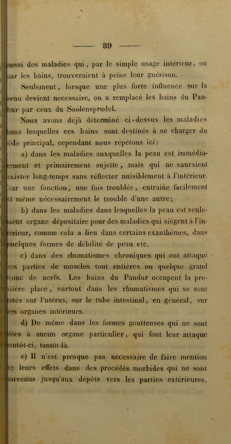 iiussi des maladies qui, par le simple usage intérieur, ou ar les bains, trouveraient à peine leur guérison. Seulement, lorsque une plus forte influence sur la au devient necessaire, on a remplacé les bains du Pan- !ur par ceux du Soolensprudel. Nous avons déjà déterminé ci-dessus les maladies ,>ans lesquelles ces bains sont destinés à se charger du '■)Ie principal, cependant nous répétons ici: a) dans les maladies auxquelles la peau est immédia- ^ment et prlmairement sujette, mais qui ne sauraient wistor long-temps sans réflecter nuisiblement à rtntérieur. àr une fonction, une fois troublée, entraine facilement tt même nécessairement le trouble d’une autre; b) dans les maladies dans lesquelles la peau est seulc- lent organe dépositaire pour des maladies qui siègent à l’in- iirieur, comme cela a lieu dans certains exanthèmes, dans elques formes de débilité de peau etc. c) dans des rhumatismes chroniques qui ont attaqué tes parties de muscles tout entières ou quelque grand ( onc de nerfs. Les bains du Pandur occupent la pre- mière place, surtout dans les rhumatismes qui se sont ;:tés sur l’utérus, sur le tube intestinal, en général, sur organes intérieurs. d) De meme dans les formes goutteuses qui ne sont ées à aucun organe particulier, qui font leur attaque nntùt-ci, tantôt-là. e) Il n’est presque pas nécessaire de faire mention î leurs effets dans des procédés morbides qui ne sont irvenus jusqu’aux dépôts vers les parties extérieures.