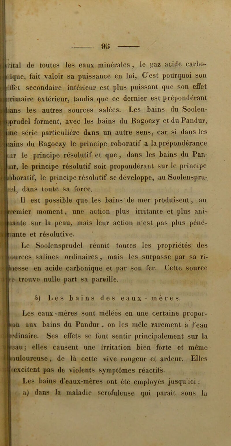 lital de toutes les eaux minérales, le gaz acide cavLo- iique, fait valoir sa puissance en lui, C’est pourquoi son rffet secondaire intérieur est plus puissant que son effet rrimaire extérieur, tandis que ce dernier est prépondérant aans les autres sources salées. Les bains du Soolen- fprudel forment, avec les bains du Ragoczy et du Pandur, me série particulière dans un autre sens, car si dans les aains du Ragoczy le principe roboratif a la prépondérance ujr le principe résolutif et que, dans les bains du Pan- ar, le principe résolutif soit propondérant sur le principe bboratif, le principe résolutif se développe, au Soolenspru’ el, dans toute sa force. Il est possible que les bains de mer produisent, au emier moment, une action plus irritante et plus ani' aante sur la peau, mais leur action n’est pas plus péné- sante et résolutive. Le Soolensprudel réunit toutes les propriétés des tources salines ordinaires, mais les surpasse par sa ri- piesse en acide carbonique et par sou 1er. Cette source Kc trouve nulle part sa pareille. 6) Les bains des eaux-mères. Les eaux-mères sont mêlées en une certaine propor- loüii aux bains du Pandur, on les mêle rarement à l’eau p’dinaire. Ses effets se font sentir principalement sur la le.îau; elles causent une irritation bien forte et même Iftouloureuse, de là cette vive rougeur et ardeur. Elles Il excitent pas de violents symptômes réactifs. I Les bains d’eaux-mères ont été eniployés jusqu’ici ; I a) dans la maladie scrofuleuse qui paraît sous la