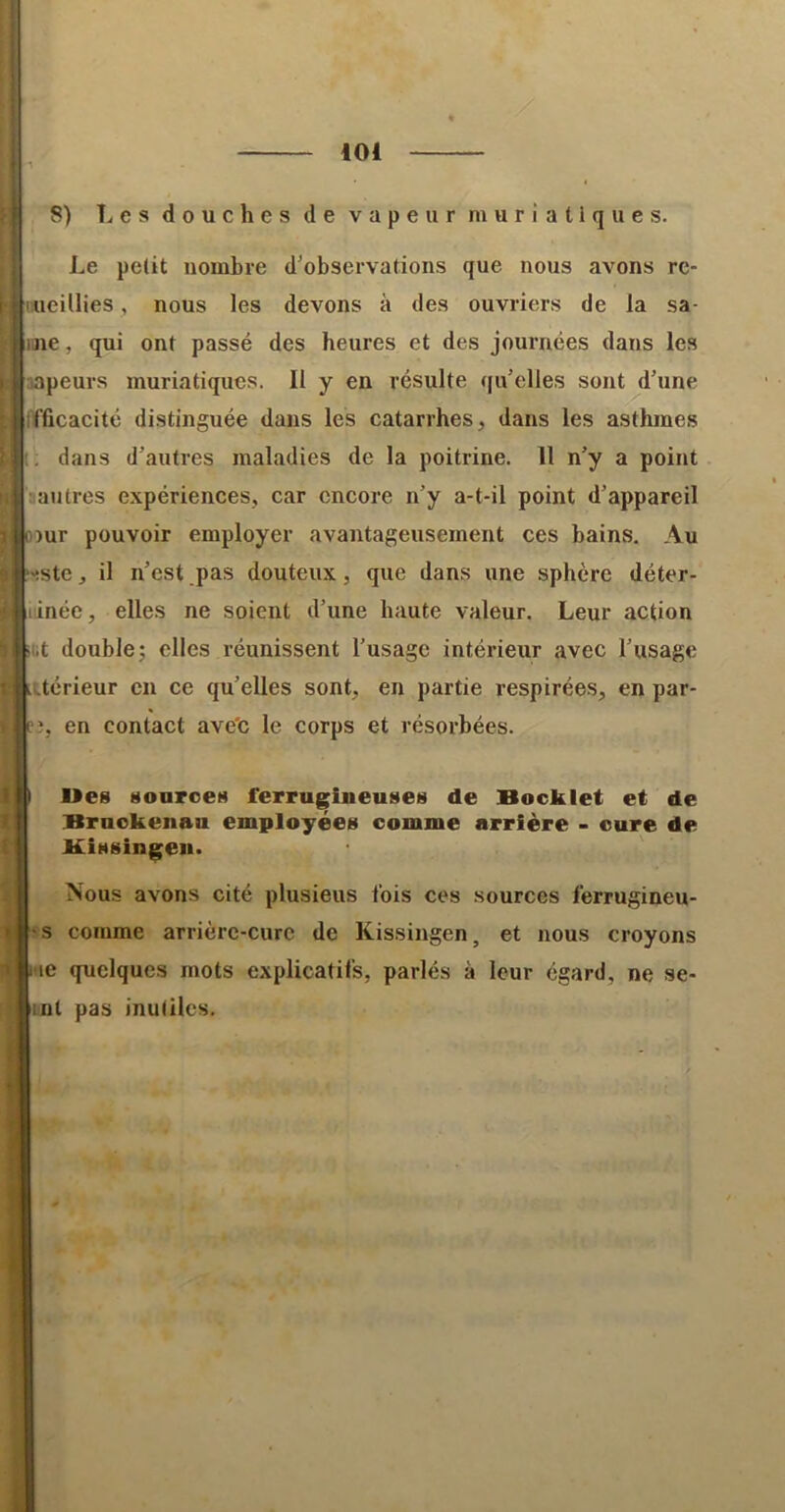 il , ,01 f 8) î^es douches de vapeur muriatiques. Le petit nombre d'observations que nous avons re- 11 aieillies, nous les devons à des ouvriers de la sa- ine , qui ont passé des heures et des journées dans les i napeurs muriatiques. Il y en résulte ([u’elles sont d’une fïficacité distinguée dans les catarrhes, dans les asthmes i; dans d’autres maladies de la poitrine. 11 n’y a point :i au très e.xpériences, car encore n’y a-t-il point d’appareil : ûîur pouvoir employer avantageusement ces bains. Au •>!Ste, il n’est pas douteux, que dans une sphère déter- linée, elles ne soient d’une haute valeur. Leur action «i.t double; elles réunissent l’usage intérieur avec l’usage • i.térieur en ce qu’elles sont, en partie respirées, en par- 1 î, en contact ave'c le corps et résorbées. i I Ues Mouroes ferrugineuses de Bocklet et de > Bruokenau employées comme arrière - cure de : V Missingen. I Nous avons cité plusieus fois ces sources ferrugineu- » -s comme arrière-cure de Kissingen, et nous croyons ' me quelques mots explicatifs, parlés à leur égard, ne se- int pas inutiles. i