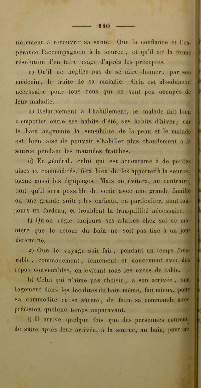 fièroment à recouvrir sa santé. Que la confiance et l’es- pérance'raccompagnent à la source, et qu’il ait la ferme résolution d’en faire usage d’après les préceptes. c) Qu’il ne néglige pas de se faire donner, par sou médecin, le traité de sa maladie. Cela est absolument nécessaire pour tous ceux qui se sont peu occupés de leur maladie. dy Relativement à l’habillement, le malade fait bien d’emporter outre ses habits d’été, ses habits d’hiver; car le bain augmente la sensibilité de la peau et le malade est bien aise de pouvoir s’habiller plus chaudement à la source pendant les matinées fraîches. e) En général, celui qui est accoutumé à de petites aises et commodités, fera bien de les apporter à la source; même aussi les équipages. Mais on évitera, au contraire, tant qu’il sera possible de venir avec une grande famille ou une grande suite; les enfants, en particulier, sont tou- jours un fardeau, et troublent la tranquillité nécessaire. f) Qu’on régie toujours ses alTaires chez soi de ma- nière que le retour du bain ne soit pas fixé à un jour déterminé. g) Que le voyage soit fait, pendant un temps favo- rable , commodément, lentement et doucement avec des repos conveimbles, en évitant tous les excès de table. h) Celui qui n’aime pas choisir, à son arrivée, son logement dans les localités du bain même, fait mieux, pour sa commodité et sa sûreté, de faire sa commande avec précision quelque temps auparavant. i) Il arrive quelque fois que des personnes courcni de suite ajuès leur arrivée, à la source, au bain, pour ne