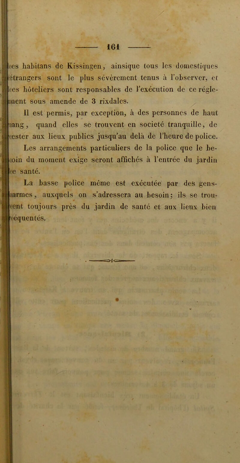 CCS habitans de Kissingen, ainsique tous les domestiques iitrangers sont le plus sévèrement tenus à robserver, et ces bôteliers sont responsables de l’exécution de ce régle- ment sous amende de 3 rixdales. Il est permis, par exception, à des personnes de haut aang, quand elles se trouvent en société tranquille, de tester aux lieux publics jusqu’au delà de l’beure de police. Les arrangements particuliers de la police que le be- ooiu du moment exige seront affichés à l’entrée du jardin (C santé. La basse police même est exécutée par des gens- aarraes, auxquels on s’adressera au besoin; ils se trou- tent toujours près du jardin de santé et aux lieux bien eéquentés.