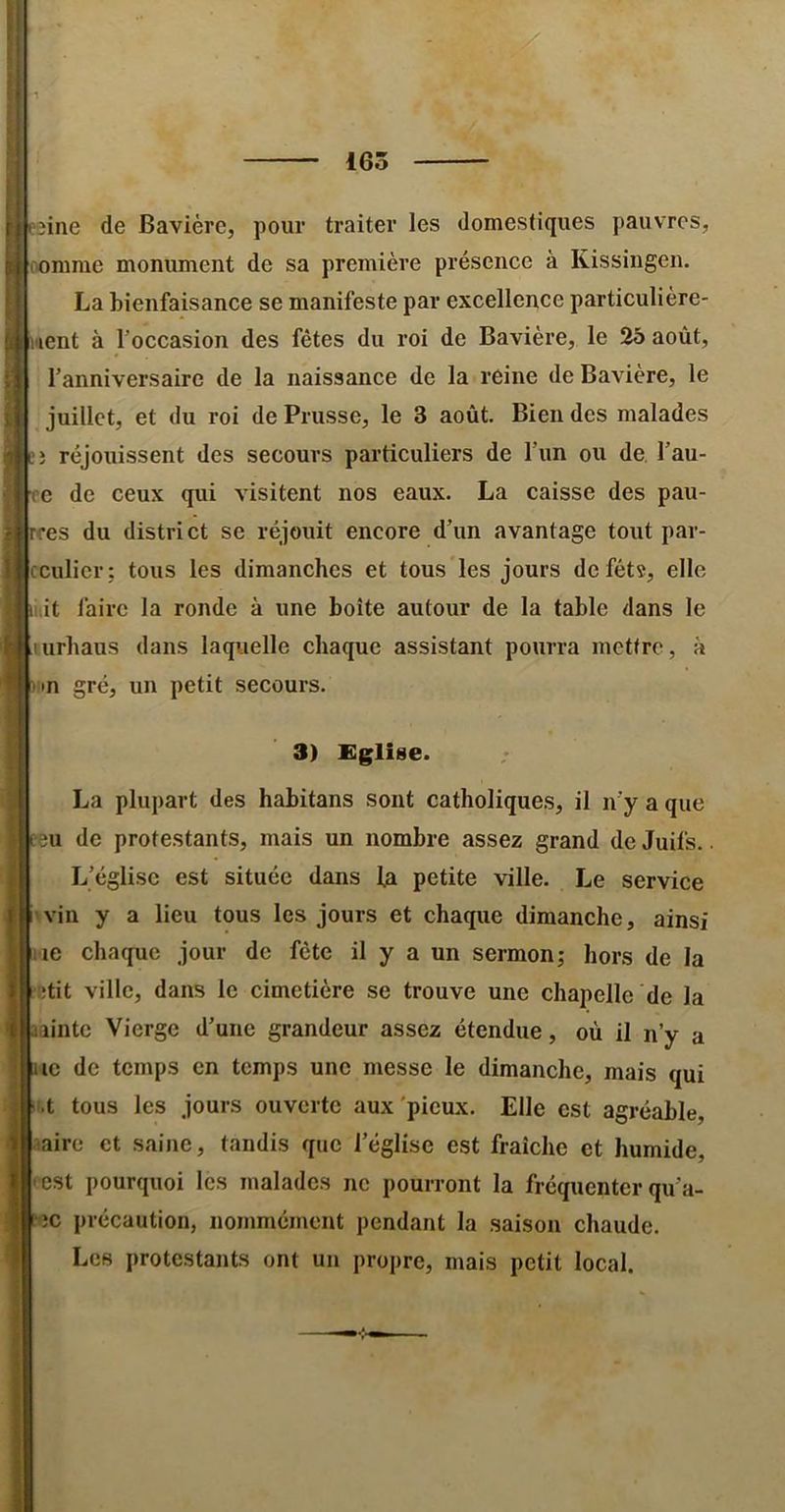 165 îine de Bavière, pour traiter les domestiques pauvres, |nomme monument de sa première présence à Kissingen. La bienfaisance se manifeste par excellence particulière- hient à l’occasion des fêtes du roi de Bavière, le 25 août, l’anniversaire de la naissance de la reine de Bavière, le juillet, et du roi de Prusse, le 3 août. Bien des malades ;; réjouissent des secours particuliers de l’un ou de. l’au- re de ceux qui visitent nos eaux. La caisse des pau- res du district se réjouit encore d’un avantage tout par- Icculicr; tous les dimanches et tous les jours defétî, elle kit faire la ronde à une boîte autour de la table dans le lurbaus dans laquelle chaque assistant pourra mettre, à nn gré, un petit secours. 3) Eglise. La plupart des habitans sont catholiques, il n’y a que ?3U de protestants, mais un nombre assez grand de Juifs.. L’église est située dans 1a petite ville. Le service iwin y a lieu tous les jours et chaque dimanche, ainsi ne chaque jour de fête il y a un sermon; hors de la htit ville, dans le cimetière se trouve une chapelle de la lîintc Vierge d’une grandeur assez étendue, où il n’y a UC de temps en temps une messe le dimanche, mais qui p.t tous les jours ouverte aux'pieux. Elle est agréable, Isaire et saine, tandis que l’église est fraîche et humide, |(est pourquoi les malades ne pourront la fréquenter qu’a- ‘ec précaution, nommément pendant la saison chaude. Les protestants ont un propre, mais petit local.