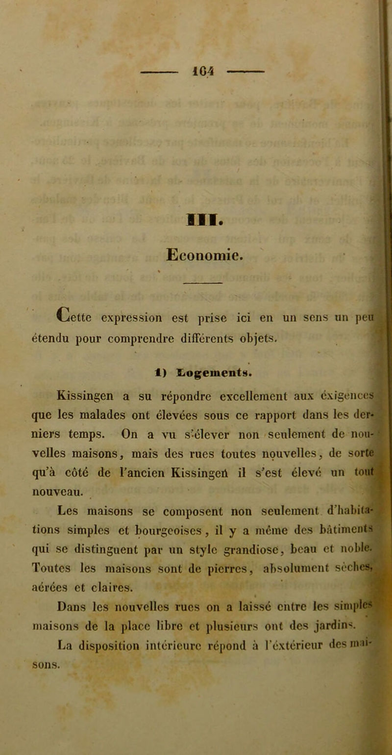 1G4 III. V’- Economie. ^ Cette expression est prise ici en un sens un peu étendu pour comprendre différents objets, 1) S<ogements. Kissingen a su répondre excellement aux exigences que les malades ont élevées sous ce rapport dans les der- niers temps. On a vu s’élever non 'Seulement de nou- velles maisons, mais des rues toutes nouvelles, de sorte qu’à côté de l’ancien Kissingeà il s’est élevé un tout nouveau. Les maisons se composent non seulement d’habita- tions simples et bourgeoises, il y a même des bâtiments qui se distinguent par un style grandiose, beau et noble. Toutes les maisons sont de pierres, absolument sèches, aérées et claires. Dans les nouvelles rues on a laissé entre les simples maisons de la place libre et plusieurs ont des jardins. La disposition intérieure répond à l’éxtérieur des ma>- sons.
