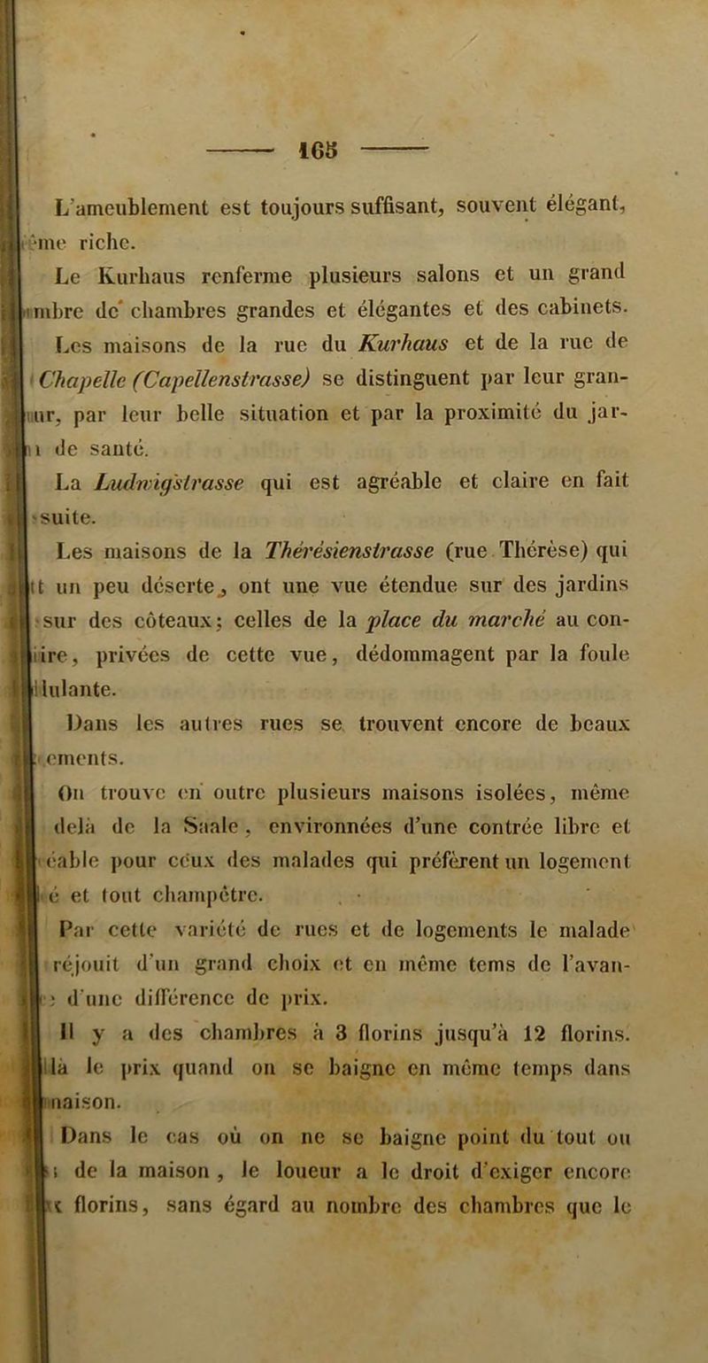 1G5 L’ameublement est toujours suffisant, souvent élégant, ême riche. Le Rurhaus renferme plusieurs salons et un grand imbre de* chambres grandes et élégantes et des cabinets. Les maisons de la rue du Kurhaus et de la rue de > Chapelle (Capellenstrasse) se distinguent par leur gran- liur, par leur belle situation et par la proximité du jar- n de sauté. La Ludwigsimsse qui est agréable et claire en fait 'Suite. Les maisons de la Thérésiensirasse (rue Thérèse) qui tt un peu déserte J ont une vue étendue sur des jardins •sur des coteaux; celles de la place du marché au con- iire, privées de cette vue, dédommagent par la foule ilulante. Dans les autres rues se, trouvent encore de beaux i.ements. On trouve cii outre plusieurs maisons isolées, même delà de la Saale , environnées d’une contrée libre et léable pour cc'ux des malades qui préfèrent un logement <é et tout champêtre. . • Par cette variété de rues et de logements le malade réjouit d’un grand choix et en même tems de l’avan- d’une différence de prix. Il y a des chambres à 3 florins jusqu’à 12 florins, lia le prix quand on se baigne en même temps dans liaison. Dans le cas où on ne sc baigne point du tout ou 1 de la maison , le loueur a le droit d’exiger encore î florins, sans égard au nombre des chambres que le