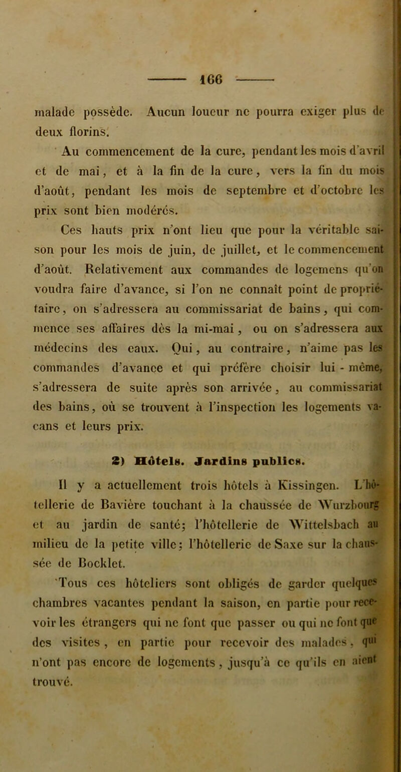 malade possède. Aucun loueur ne pourra exiger plus de j deux florins! j Au commencement de la cure, pendant les mois d’avril j et de mai, et à la fin de la cure, vers la fin du mois d’août, pendant les mois de septembre et d’octobre les prix sont bien modérés. Ces hauts prix n’ont lieu que pour la véritable sai- son pour les mois de juin, de juillet, et le commencement d’août. Relativement aux commandes de logemens qu’on voudra faire d’avance, si l’on ne connaît point de proprié- taire, on s’adressera au commissariat de bains, qui com- mence ses affaires dès la mi-mai, ou on s’adressera aux rnédeeins des eaux. Oui, au contraire, n’aime pas les commandes d’avanee et qui préfère choisir lui - même, s’adressera de suite après son arrivée, au commissariat des bains, où se trouvent à l’inspection les logements va- cans et leurs prix. 2) Hôtels. Jardins publics. Il y a actuellement trois hôtels à Kissingen. L'ho- tellerie de Bavière touchant à la chaussée de Würzbourg et au jardin de santé; l’hôtellerie de Wittelsbach au milieu de la petite ville; rhôtelleric de Saxe sur la chaus- sée de Bocklet. ‘Tous ces hôteliers sont obligés de garder quelques chambres vacantes pendant la saison, en partie pour rece- voir les étrangers qui ne font que passer ou qui ne fout que des visites , en partie pour recevoir des malades, qui n’ont pas encore de logements, jusqu’à ce qu’ils eu aient trouvé.