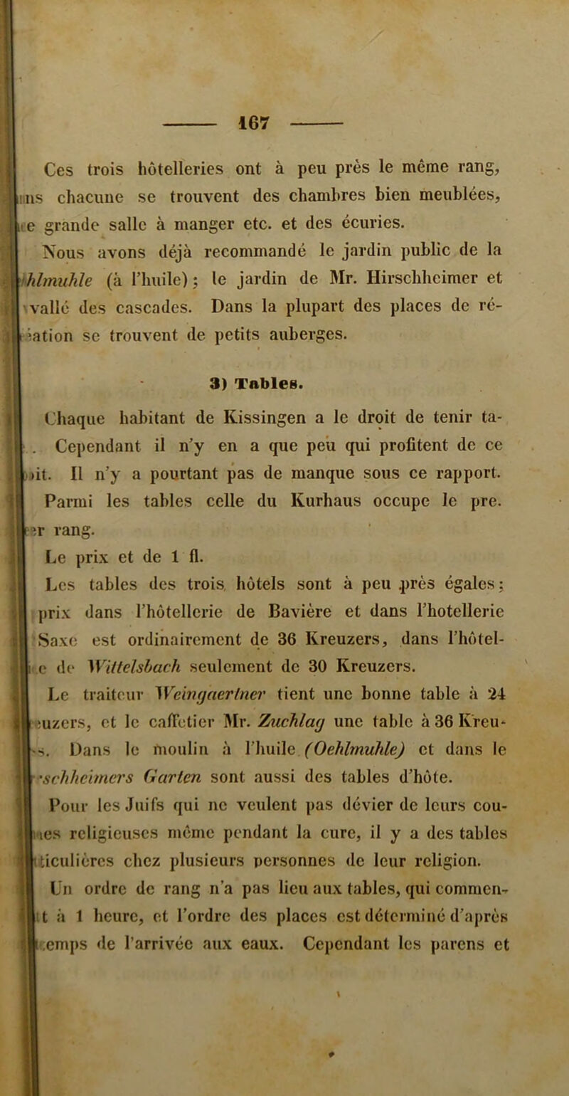 Ces trois hôtelleries ont à peu près le même rang, nus chacune se trouvent des chambres bien meublées, le grande salle à manger etc. et des écuries. Nous avons déjà recommandé le jardin public de la Mmuhle (à l’huile); le jardin de Mr. Hirschheimer et wallé des cascades. Dans la plupart des places de ré- iation se trouvent de petits auberges. 3) Tables. Chaque habitant de Kissingen a le droit de tenir ta- Cependant il n’y en a que peu qui profitent de ce jit. Il n’y a pourtant pas de manque sous ce rapport. Parmi les tables celle du Kurhaus occupe le pre. er rang. Le prix et de 1 fl. Les tables des trois, hôtels sont à peu près égales ; fprix dans l’hôtellerie de Bavière et dans l’hôtellerie 'Saxo est ordinairement de 36 Kreuzers, dans l’hôtel- i.e de Wittelshach seulement de 30 Kreuzers. Le traiteur Weingaerlner tient une bonne table à 24 uzers, et le caficlier DIr. Zuchlag une table à 36 K'reu^ Dans le moulin à \’\wi\[g (Oehlmuhle) et dans le •schhehners Garten sont aussi des tables d’hôte. Pour les Juifs qui ne veulent pas dévier de leurs cou- res religieuses même pendant la cure, il y a des tables ticulières chez plusieurs personnes de leur religion. Un ordre de rang n’a pas lieu aux tables, qui commen- it à 1 heure, et l’ordre des places est déterminé d’après temps <le l’arrivée aux eaux. Cependant les parens et \