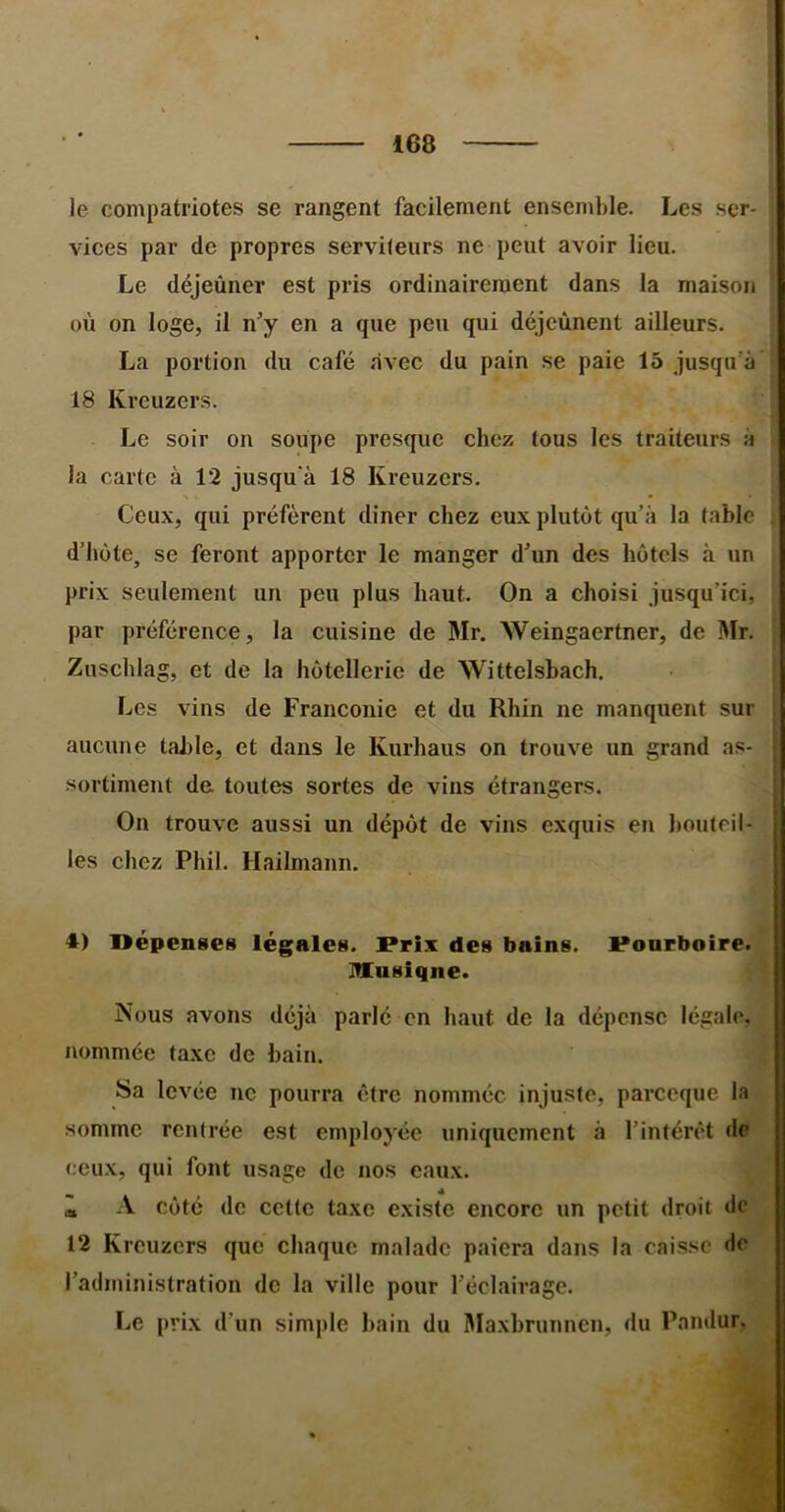 le compatriotes se rangent facilement ensemble. Les ser- vices par de propres servileurs ne peut avoir lieu. Le déjeûner est pris ordinairement dans la maison où on loge, il n’y en a que peu qui déjcùnent ailleurs. La portion du café avec du pain se paie 16 jusqu’à' 18 Krcuzers. Le soir on soupe presque chez fous les traiteurs à la carte à 12 jusqu'à 18 Kreuzcrs. Ceux, qui préfèrent diner chez eux plutôt qu’à la fable d’hôte, se feront apporter le manger d’un des hôtels à un prix seulement un peu plus haut. On a choisi jusqu’ici, par préférence, la cuisine de Mr. Weingaertner, de Mr. Zuschlag, et de la hôtellerie de Wittelsbach, Les vins de Franconie et du Rhin ne manquent sur aucune table, et dans le Kurhaus on trouve un grand as- sortiment de toutes sortes de vins étrangers. On trouve aussi un dépôt de vins exquis en bouteil- les chez Phil. Hailmann. 4) Dépenses légales. Prix des bains. Pourboire. Musique. Nous avons déjà parlé en haut de la dépense légale, nommée taxe de bain. Sa levée ne pourra être nommée injuste, parccque la somme rentrée est employée uniquement à l’intérêt de ceux, qui font usage de nos eaux. à A côté de cette taxe existe encore un petit droit de 12 Kreuzers que chaque malade paiera dans la caisse de l’administration de la ville pour l’éclairage. Le prix d’un simple bain du Ma.xhrunnen, du Pandur.