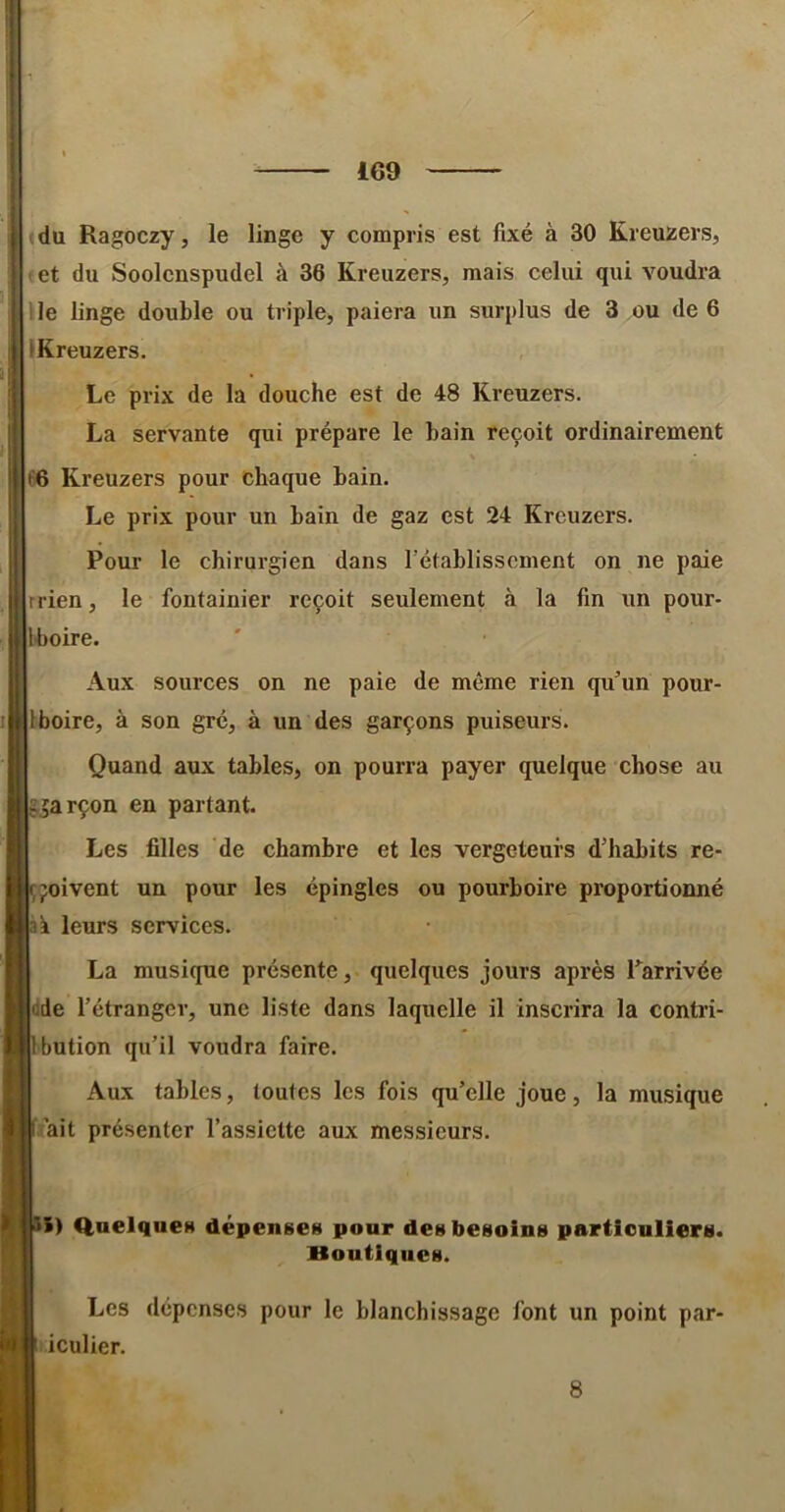 du Ragoczy, le linge y compris est fixé à 30 Kreuzers, t et du Soolcnspudel à 36 Kreuzers, mais celui qui voudra lie linge double ou triple, paiera un surplus de 3 ou de 6 IKreuzers. Le prix de la douche est de 48 Kreuzers. La servante qui prépare le bain reçoit ordinairement 66 Kreuzers pour chaque bain. Le prix pour un bain de gaz est 24 Kreuzers. Pour le chirurgien dans l'établissement on ne paie rrien, le fontainier reçoit seulement à la fin un pour- Iboire. Aux sources on ne paie de même rien qu^’un pour- Iboire, à son gré, à un des garçons puiseurs. Quand aux tables, on pourra payer quelque chose au ggarçon en partant. Les filles de chambre et les vergeteui’S d’habits re- ,poivent un pour les épingles ou pourboire proportionné k leurs services. La musique présente, quelques jours après Tarrivée dde l’étranger, une liste dans laquelle il inscrira la contri- bution qu’il voudra faire. Aux tables, toutes les fois qu’elle joue, la musique ait présenter l’assiette aux messieurs. S) Quelques dépenses pour des besoins particuliers. Boutiques. Les dépenses pour le blanchissage font un point par- iculier. 8