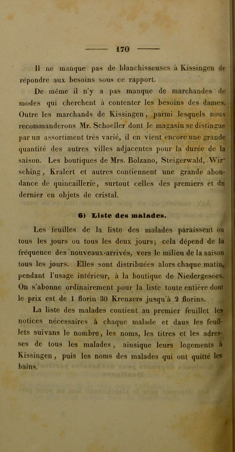 Il ne manque pas de blanchisseuses à Kissingeu de répondre aux besoins sous ce rapport. De même il n’y a pas manque de marchandes de modes qui cherchent à contenter les besoins des dames. Outre les marchands de Kissingen, parmi lesquels nous ! recommanderons Mr. Schoeller dont le magasin se distingue | par un assortiment très varié, il en vient encore une grande f quantité des autres villes adjacentes pour la durée de la ' saison. Les boutiques de Mrs. Bolzano, Steigerwald, Wir‘ | sching, Kralert et autres contiennent une grande abon- j dance de quincaillerie, surtout celles des premiers et du ; dernier en objets de cristal. i I 6) Existe des malndes. I Les feuilles de la liste des malades paraissent ou jj tous les jours ou tous les deux jours; cela dépend de la fréquence des ’nouveaux-arrivés, vers le milieu de la saison . tous les jours. Elles sont distribuées alors chaque matinjj# pendant l’usage intérieur, à la boutique de Niedergesées. On s’abonne ordinairement pour la liste toute entière dont le prix est de 1 florin 30 Kreuzers jusqu’à 2 florins. La liste des malades contient au premier feuillet Ics^ notices nécessaires à chaque malade et daus les feuil- lets suivans le nombre, les noms, les titres et les adres- ses de tous les malades, ainsique leurs logements à j Kissingen, puis les noms des malades qui ont qxiitté les bains.