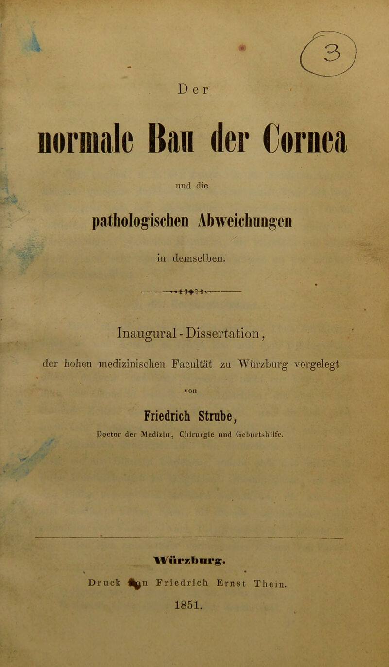 Der normale Ban der Cornea und die pathologischen Abweichungen in demselben. Inaugural - Dissertation, der hohen medizinischen Facultät zu Würzburg vorgelegt von Friedrich Strube, Doctor der Medizin, Chirurgie und Geburtshilfe. Wiirzburg. Druck Friedrich Ernst Thein. 1851.