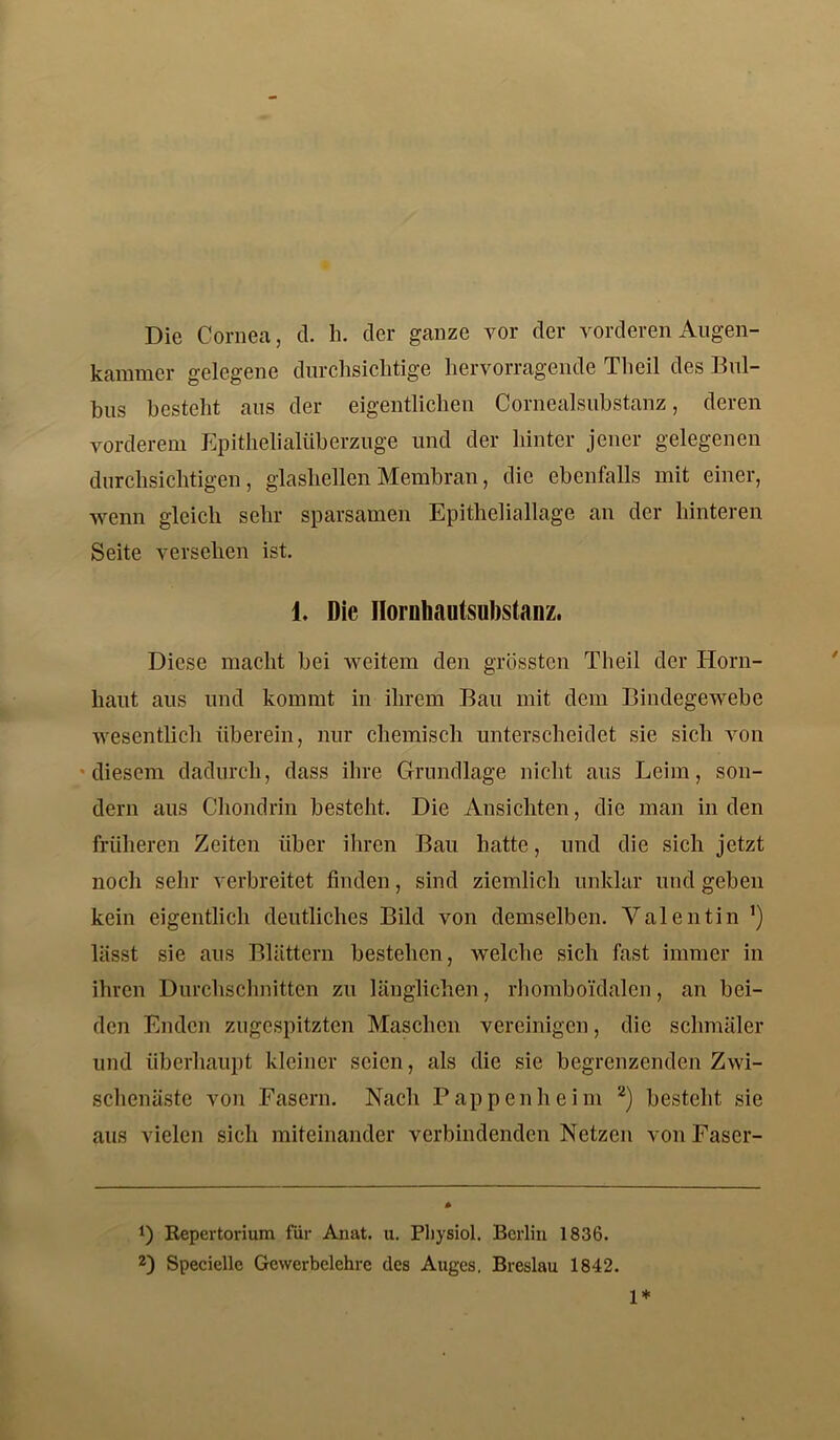 Die Cornea, d. h. der ganze vor der vorderen Augen- kammer gelegene durchsichtige hervorragende Theil des Bul- bus besteht aus der eigentlichen Cornealsubstanz, deren vorderem Epithelialüberzuge und der hinter jener gelegenen durchsichtigen, glashellen Membran, die ebenfalls mit einer, wenn gleich sehr sparsamen Epitheliallage an der hinteren Seite versehen ist. 1. Die Hornhautsubstanz. Diese macht bei weitem den grössten Theil der Horn- haut aus und kommt in ihrem Bau mit dem Bindegewebe wesentlich überem, nur chemisch unterscheidet sie sich von diesem dadurch, dass ihre Grundlage nicht aus Leim, son- dern aus Chondrin besteht. Die Ansichten, die man in den früheren Zeiten über ihren Bau hatte, und die sich jetzt noch sehr verbreitet finden, sind ziemlich unklar und geben kein eigentlich deutliches Bild von demselben. Valentin lässt sie aus Blättern bestehen, welche sich fast immer in ihren Durchschnitten zu länglichen, rhomboidalen, an bei- den Enden zugespitzten Maschen vereinigen, die schmäler und überhaupt kleiner seien, als die sie begrenzenden Zwi- schenäste von Fasern. Nach Pappenheim * 2) besteht sie aus vielen sich miteinander verbindenden Netzen von Faser- !) Repertorium für Anat. u. Pbysiol. Berlin 1836. 2) Specielle Gewerbelehre des Auges. Breslau 1842. 1*