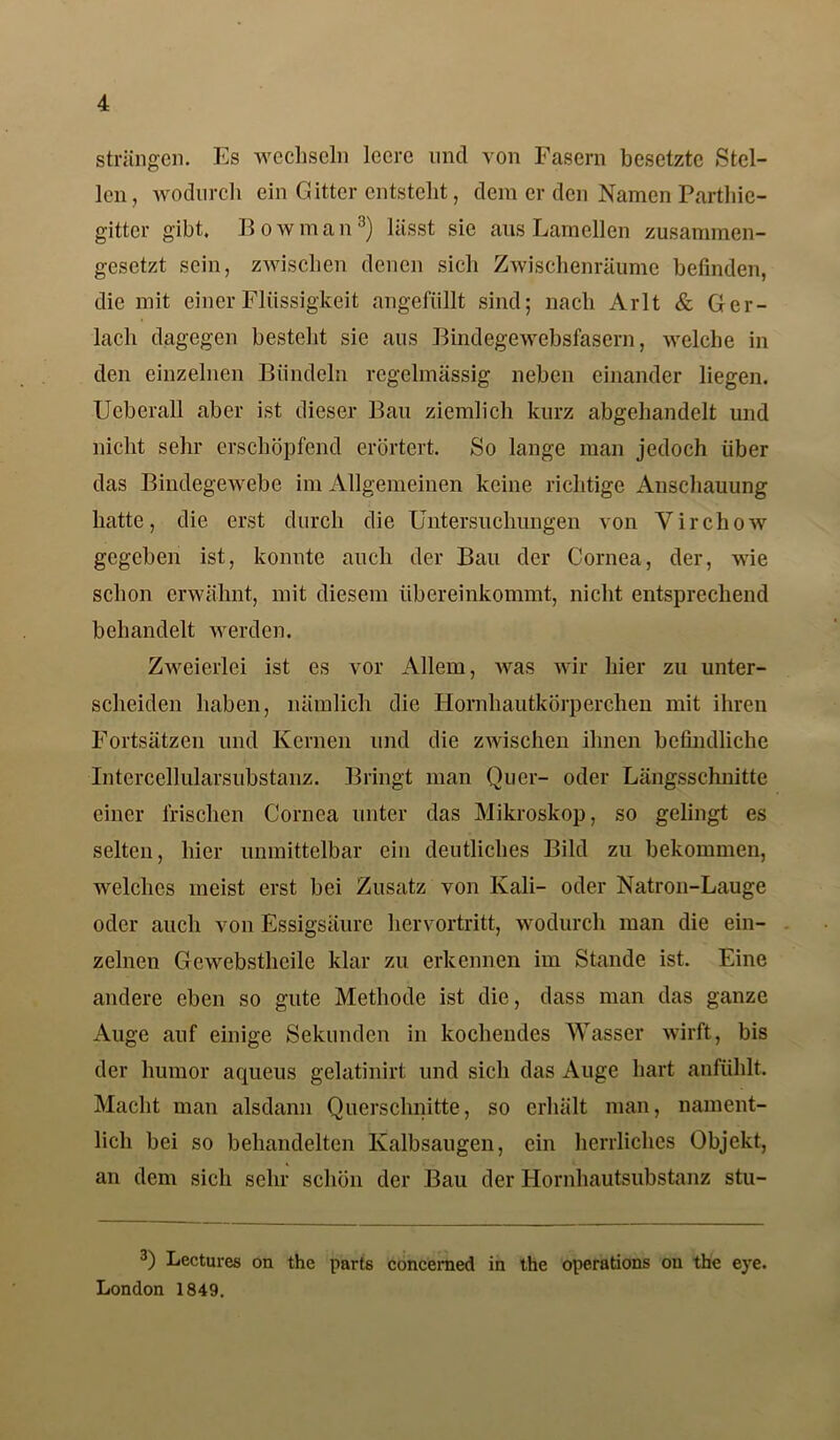 strängen. Es wechseln leere und von Fasern besetzte »Stel- len, wodurch ein Gitter entsteht, dem er den Namen Parthie- gitter gibt. Bowman8) lässt sie aus Lamellen zusammen- gesetzt sein, zwischen denen sich Zwischenräume befinden, die mit einer Flüssigkeit angefüllt sind; nach Arlt & Ger- lach dagegen besteht sie aus Bindegewebsfasern, welche in den einzelnen Bündeln regelmässig neben einander liegen. UeberaU aber ist dieser Bau ziemlich kurz abgehandelt und nicht sehr erschöpfend erörtert. So lange man jedoch über das Bindegewebe im Allgemeinen keine richtige Anschauung hatte, die erst durch die Untersuchungen von Virchow gegeben ist, konnte auch der Bau der Cornea, der, wie schon erwähnt, mit diesem übereinkommt, nicht entsprechend behandelt werden. Zweierlei ist es vor Allem, Avas wir hier zu unter- scheiden haben, nämlich die Hornhautkörperchen mit ihren Fortsätzen und Kernen und die zAvischen ihnen befindliche Intercellularsubstanz. Bringt man Quer- oder Längsschnitte einer irischen Cornea unter das Mikroskop, so gelingt es selten, hier unmittelbar ein deutliches Bild zu bekommen, welches meist erst bei Zusatz von Kali- oder Natron-Lauge oder auch von Essigsäure hervortritt, wodurch man die ein- zelnen Gewebstlieile klar zu erkennen im Stande ist. Eine andere eben so gute Methode ist die, dass man das ganze Auge auf einige Sekunden in kochendes Wasser wirft, bis der humor aqueus gelatinirt und sich das Auge hart anfühlt. Macht man alsdann Querschnitte, so erhält man, nament- lich bei so behandelten Kalbsaugen, ein herrliches Objekt, an dem sich sehr schön der Bau der Hornhautsubstanz stu- 3) Lectures on the parts concerned in the operations on the eye. London 1849.