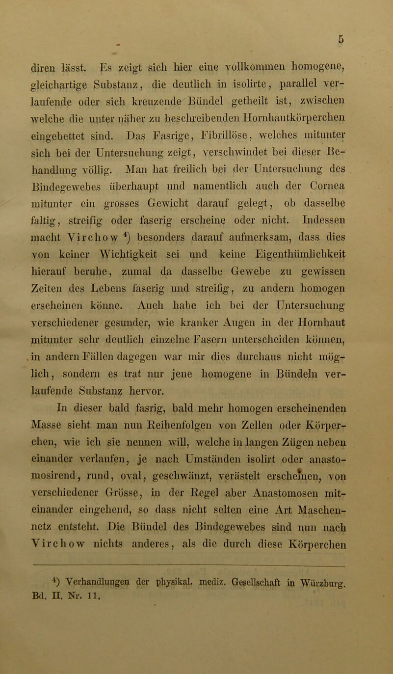 diren lässt. Es zeigt sich liier eine vollkommen homogene, gleichartige Substanz, die deutlich in isolirte, parallel ver- laufende oder sich kreuzende Bündel getheilt ist, zwischen welche die unter näher zu beschreibenden Hornhautkörperchen eingebettet sind. Das Fasrige, Fibrillöse, welches mitunter sich bei der Untersuchung zeigt, verschwindet bei dieser Be- handlung völlig. Man hat freilich bei der Untersuchung des Bindegewebes überhaupt und namentlich auch der Cornea mitunter ein grosses Gewicht darauf gelegt, ob dasselbe faltig, streifig oder faserig erscheine oder nicht. Indessen macht Vircliow 4) besonders darauf aufmerksam, dass dies von keiner Wichtigkeit sei und keine Eigenthümlichkeit hierauf beruhe, zumal da dasselbe Gewebe zu gewissen Zeiten des Lebens faserig und streifig, zu andern homogen erscheinen könne. Auch habe ich bei der Untersuchung verschiedener gesunder, wie kranker Augen in der Hornhaut mitunter sehr deutlich einzelne Fasern unterscheiden können, . in andern Fällen dagegen war mir dies durchaus nicht mög- lich, sondern es trat nur jene homogene in Bündeln ver- laufende Substanz hervor. In dieser bald fasrig, bald mehr homogen erscheinenden Masse sieht man nun Reihenfolgen von Zellen oder Körper- chen, wie ich sie nennen will, welche in langen Zügen neben einander verlaufen, je nach Umständen isolirt oder anasto- mosirend, rund, oval, geschwänzt, verästelt erscheinen, von verschiedener Grösse, in der Regel aber Anastomosen mit- einander eingehend, so dass nicht selten eine Art Maschen- netz entsteht. Die Bündel des Bindegewebes sind nun nach Yirchow nichts anderes, als die durch diese Körperchen 4) Verhandlungen der physikal. mediz. Gesellschaft in Würzburg. Bd. H. Nr. 11.