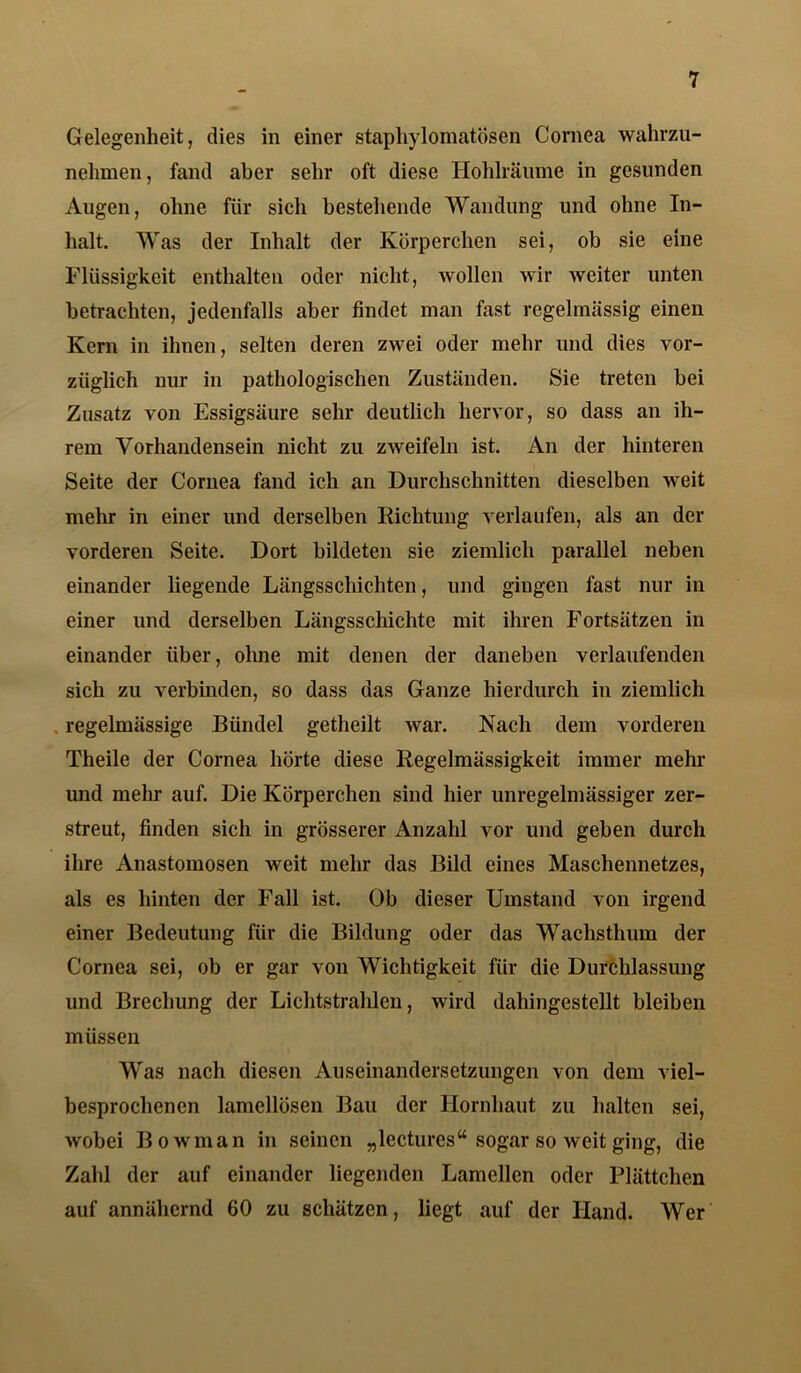 Gelegenheit, dies in einer staphylomatösen Cornea wahrzu- nehmen, fand aber sehr oft diese Hohlräume in gesunden Augen, ohne für sich bestehende Wandung und ohne In- halt. Was der Inhalt der Körperchen sei, ob sie eine Flüssigkeit enthalten oder nicht, wollen wir weiter unten betrachten, jedenfalls aber findet man fast regelmässig einen Kern in ihnen, selten deren zwei oder mehr und dies vor- züglich nur in pathologischen Zuständen. Sie treten bei Zusatz von Essigsäure sehr deutlich hervor, so dass an ih- rem Vorhandensein nicht zu zweifeln ist. An der hinteren Seite der Cornea fand ich an Durchschnitten dieselben weit mehr in einer und derselben Richtung verlaufen, als an der vorderen Seite. Dort bildeten sie ziemlich parallel neben einander liegende Längsschichten, und gingen fast nur in einer und derselben Längsschichte mit ihren Fortsätzen in einander über, ohne mit denen der daneben verlaufenden sich zu verbinden, so dass das Ganze hierdurch in ziemlich regelmässige Bündel getheilt war. Nach dem vorderen Theile der Cornea hörte diese Regelmässigkeit immer mehr und mehr auf. Die Körperchen sind hier unregelmässiger zer- streut, finden sich in grösserer Anzahl vor und geben durch ihre Anastoinosen weit mehr das Bild eines Maschennetzes, als es hinten der Fall ist. Ob dieser Umstand von irgend einer Bedeutung für die Bildung oder das Wachsthum der Cornea sei, ob er gar von Wichtigkeit für die Durchlassung und Brechung der Lichtstrahlen, wird dahingestellt bleiben müssen Was nach diesen Auseinandersetzungen von dem viel- besprochenen lamellösen Bau der Hornhaut zu halten sei, wobei Bowman in seinen „lectures“ sogar so weit ging, die Zahl der auf einander liegenden Lamellen oder Plättchen auf annähernd 60 zu schätzen, liegt auf der Hand. Wer