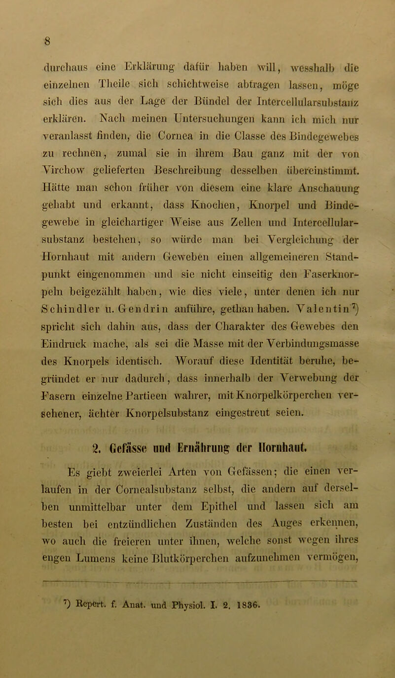 durchaus eine Erklärung dafür haben will, wesshalb die einzelnen Theile sich schichtweise abtragen lassen, möge sich dies aus der Lage der Bündel der Intercellularsubstanz erklären. Nach meinen Untersuchungen kann ich mich nur veranlasst finden, die Cornea in die Classe des Bindegewebes zu rechnen, zumal sic in ihrem Bau ganz mit der von Vircliow gelieferten Beschreibung desselben übereinstimmt. Hätte man schon früher von diesem eine klare Anschauung gehabt und erkannt, dass Knochen, Knorpel und Binde- gewebe in gleichartiger Weise aus Zellen und Intercellular- substanz bestehen, so würde man bei Vergleichung der Hornhaut mit andern Geweben einen allgemeineren Stand- punkt eingenommen und sie nicht einseitig den Faserknor- peln beigezählt haben, wie dies viele, unter denen ich nur Schindler u. G e n d r i n anführe, getlian haben. Valentin7) spricht sich dahin aus, dass der Charakter des Gewebes den Eindruck mache, als sei die Masse mit der Verbindungsmasse des Knorpels identisch. Worauf diese Identität beruhe, be- gründet er nur dadurch, dass innerhalb der Verwebung der Fasern einzelne Partieen wahrer, mit Knorpelkörperchen ver- sehener, achter Knorpelsubstanz eingestreut seien. 2. Gefasst; und Ernährung der Hornhaut. Es giebt zweierlei Arten von Gelassen; die einen ver- laufen in der Cornealsubstanz selbst, die andern auf dersel- ben unmittelbar unter dem Epithel und lassen sich am besten bei entzündlichen Zuständen des Auges erkennen, wo auch die freieren unter ihnen, welche sonst wegen ihres engen Lumens keine Blutkörperchen aufzunehmen vermögen, 7) Repert. f. Anat. und Physiol. I. 2. 1836.