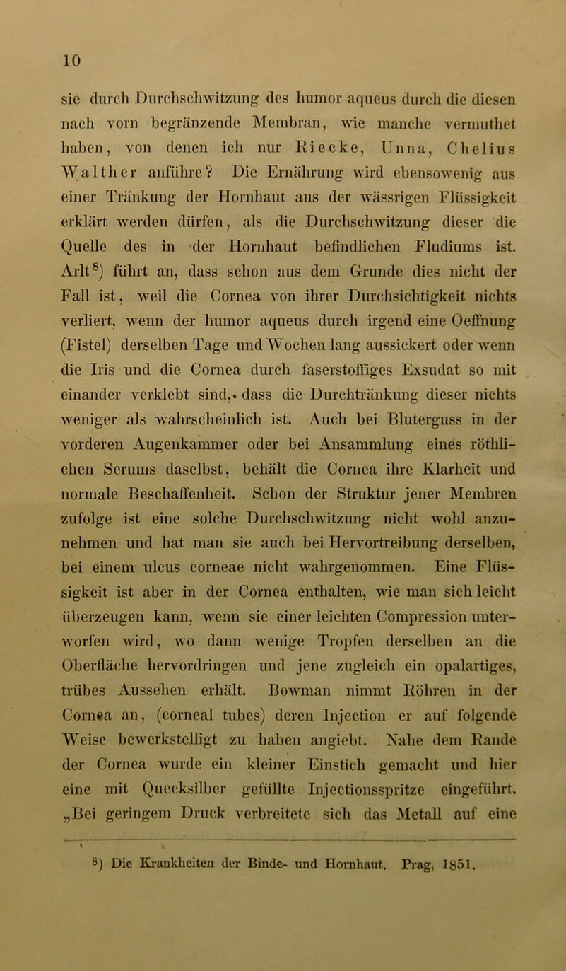 sic durch Durchschwitzung des liumor aqueus durch die diesen nach vorn begränzende Membran, wie manche vermuthet haben, von denen ich nur Ri ecke, Unna, Chelius Walther anführe? Die Ernährung wird ebensowenig aus einer Tränkung der Hornhaut aus der wässrigen Flüssigkeit erklärt werden dürfen, als die Durchschwitzung dieser die Quelle des in der Hornhaut befindlichen Fludiums ist. Arlt8) führt an, dass schon aus dem Grunde dies nicht der Fall ist, weil die Cornea von ihrer Durchsichtigkeit nichts verliert, wenn der liumor aqueus durch irgend eine Oeffnung (Fistel) derselben Tage und Wochen lang aussickert oder wenn die Iris und die Cornea durch faserstoffiges Exsudat so mit einander verklebt sind,» dass die Durchtränkung dieser nichts weniger als wahrscheinlich ist. Auch bei Bluterguss in der vorderen Augenkammer oder bei Ansammlung eines rötlili- chen Serums daselbst, behält die Cornea ihre Klarheit und normale Beschaffenheit. Schon der Struktur jener Membren zufolge ist eine solche Durchschwitzung nicht wohl anzu- nehmen und hat man sie auch bei Hervortreibung derselben, bei einem ulcus corneae nicht wahrgenommen. Eine Flüs- sigkeit ist aber in der Cornea enthalten, wie man sich leicht überzeugen kann, wenn sie einer leichten Compression unter- worfen wird, wo dann wenige Tropfen derselben an die Oberfläche hervordringen und jene zugleich ein opalartiges, trübes Aussehen erhält. Bowman nimmt Röhren in der Cornea an, (corneal tubes) deren Injection er auf folgende Weise bewerkstelligt zu haben angiebt. Nahe dem Rande der Cornea wurde ein kleiner Einstich gemacht und hier eine mit Quecksilber gefüllte Injectionsspritzc eingeführt. „Bei geringem Druck verbreitete sich das Metall auf eine 8} Die Krankheiten der Binde- und Hornhaut. Prag, 1851.