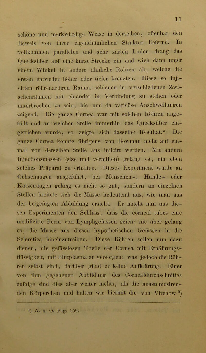 schöne und merkwürdige Weise in derselben, offenbar den Beweis von ihrer eigentlmmlichen Struktur liefernd. In vollkommen parallelen und sehr zarten Linien drang das Quecksilber auf eine kurze Strecke ein und wich dann unter einem Winkel in andere ähnliche Röhren ab, welche die ersten entweder höher oder tiefer kreuzten. Diese so inji— cirten röhrenartigen Räume schienen in verschiedenen Zwi- schenräumen mit einander in Verbindung zu stehen oder unterbrochen zu sein, hie und da varicöse Anschwellungen zeigend. Die ganze Cornea war mit solchen Röhren ange- füllt und an welcher Stelle immerhin das Quecksilber ein- getrieben wurde, so zeigte sich dasselbe Resultat.“ Die ganze Cornea konnte übrigens von Bowman nicht auf ein- mal von derselben Stelle aus injicirt werden. Mit andern Injectionsmassen (size und vermilion) gelang es, ein eben solches Präparat zu erhalten. Dieses Experiment wurde an Ochsenaugen ausgeführt, bei Menschen-, Hunde- oder Katzenaugen gelang es nicht so gut, sondern an einzelnen Stellen breitete sich die Masse bedeutend aus, wie man aus der beigefügten Abbildung ersieht. Er macht nun aus die- sen Experimenten den Schluss, dass die corneal tubes eine modificirte Form von Lymphgefässen seien; nie aber gelang es, die Masse aus diesen hypothetischen Gcfässcn in die Sclerotica hineinzutreiben. Diese Röhren sollen nun dazu dienen, die gefässlosen Theile der Cornea mit Ernährungs- flüssigkeit, mit Blutplasma zu versorgen; was jedoch die Röh- ren selbst sind, darüber giebt er keine Aufklärung. Einer von ihm gegebenen Abbildung des Cornealdurchsclmittes zufolge sind dies aber weiter nichts, als die anastomosiren- den Körperchen und halten wir hiermit die von Virchow 9) 9) A. a. O. Pag. 159.