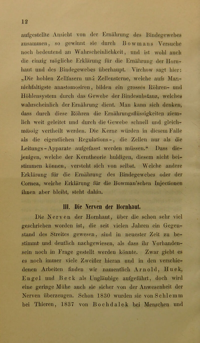 aufgestellte Ansicht von der Ernährung des Bindegewebes zusammen, so gewinnt sie durch Bowmans Versuche noch bedeutend an Wahrscheinlichkeit, und ist wohl auch die einzig mögliche Erklärung für die Ernährung der Horn- haut und des Bindegewebes überhaupt. Virchow sagt hier: „Die hohlen Zellfasern und Zellensterne, welche aufs Man- nichfaltigste anastomosiren, bilden ein grosses Röhren- und Höhlensystem durch das Gewebe der Bindesubstanz, welches wahrscheinlich der Ernährung dient. Man kann sich denken, dass durch diese Röhren die Ernährungsflüssigkeiten ziem- lich weit geleitet und durch die Gewebe schnell und gleich- mässig vertheilt werden. Die Kerne würden in diesem Falle als die eigentlichen Regulations -, die Zellen nur als die Leitungs-Apparate aufgefasst werden müssen.“ Dass die- jenigen, welche der Kerntheorie huldigen, diesem nicht bei- stimmen können, versteht sich von selbst. Welche andere Erklärung für die Ernährung des Bindegewebes oder der Cornea, welche Erklärung für die Bowman’schen Injectionen ihnen aber bleibt, steht dahin. 111. Die iVcrven der Hornhaut. Die Nerven der Hornhaut, über die schon sehr viel geschrieben worden ist, die seit vielen Jahren ein Gegen- stand des Streites gewesen, sind in neuester Zeit zu be- stimmt und deutlich nachgewiesen, als dass ihr Vorhanden- sein noch in Frage gestellt werden könnte. Zwar giebt es es noch immer viele Zweifler hieran und in den verschie- denen Arbeiten finden wir namentlich Arnold, Hnek, Engel und Beck als Ungläubige aufgeführt, doch wird eine geringe Miihc auch sie sicher von der Anwesenheit der Nerven überzeugen. Schon 1830 wurden sie von Schlemm bei Thieren, 1837 von Bochdalek bei Menschen und