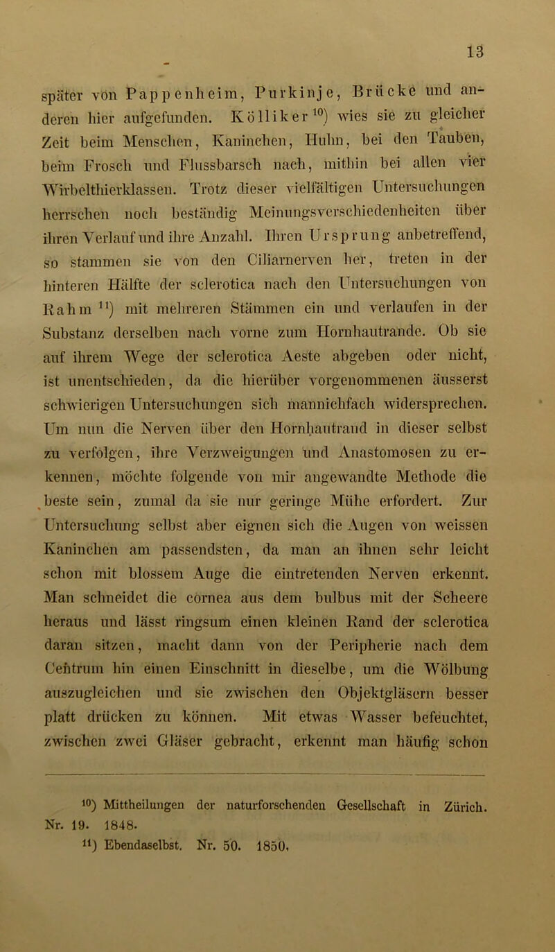 später von Pappenheim, Purkinje, Brücke und an- deren liier aufgefunden. K Öllik er10) wies sie zu gleicher Zeit beim Menschen, Kaninchen, Huhn, bei den Tauben, beim Frosch und Flussbarsch nach, mithin bei allen vier Wirbelthierklassen. Trotz dieser vielfältigen Untersuchungen herrschen noch beständig Meinungsverschiedenheiten über ihren Verlauf und ihre Anzahl. Ihren IJ r s p r u n g anbetreffend, so stammen sie von den Ciliarnerven her, treten in der hinteren Hälfte der sclerotica nach den Untersuchungen von Rahm n) mit mehreren Stämmen ein und verlaufen in der Substanz derselben nach vorne zum Hornhautrande. Ob sie auf ihrem Wege der sclerotica Aeste abgeben oder nicht, ist unentschieden, da die hierüber vorgenommenen äusserst schwierigen Untersuchungen sich mannichfach widersprechen. Um nun die Nerven über den Hornhautrand in dieser selbst zu verfolgen, ihre Verzweigungen und Anastomosen zu er- kennen, möchte folgende von mir angewandte Methode die beste sein, zumal da sie nur geringe Mühe erfordert. Zur Untersuchung selbst aber eignen sich die Augen von weissen Kaninchen am passendsten, da man an ihnen sehr leicht schon mit blossem Auge die ein tretenden Nerven erkennt. Man schneidet die cornea aus dem bulbus mit der Scheere heraus und lässt ringsum einen kleinen Rand der sclerotica daran sitzen, macht dann von der Peripherie nach dem Cefttrum hin einen Einschnitt in dieselbe, um die Wölbung auszuglcichen und sie zwischen den Objektgläsern besser platt drücken zu können. Mit etwas Wasser befeuchtet, zwischen zwei Gläser gebracht, erkennt man häufig schon 10) Mittheilungen der naturforschenden Gesellschaft in Zürich. Nr. 19. 1848. lf) Ebendaselbst. Nr. 50. 1850.