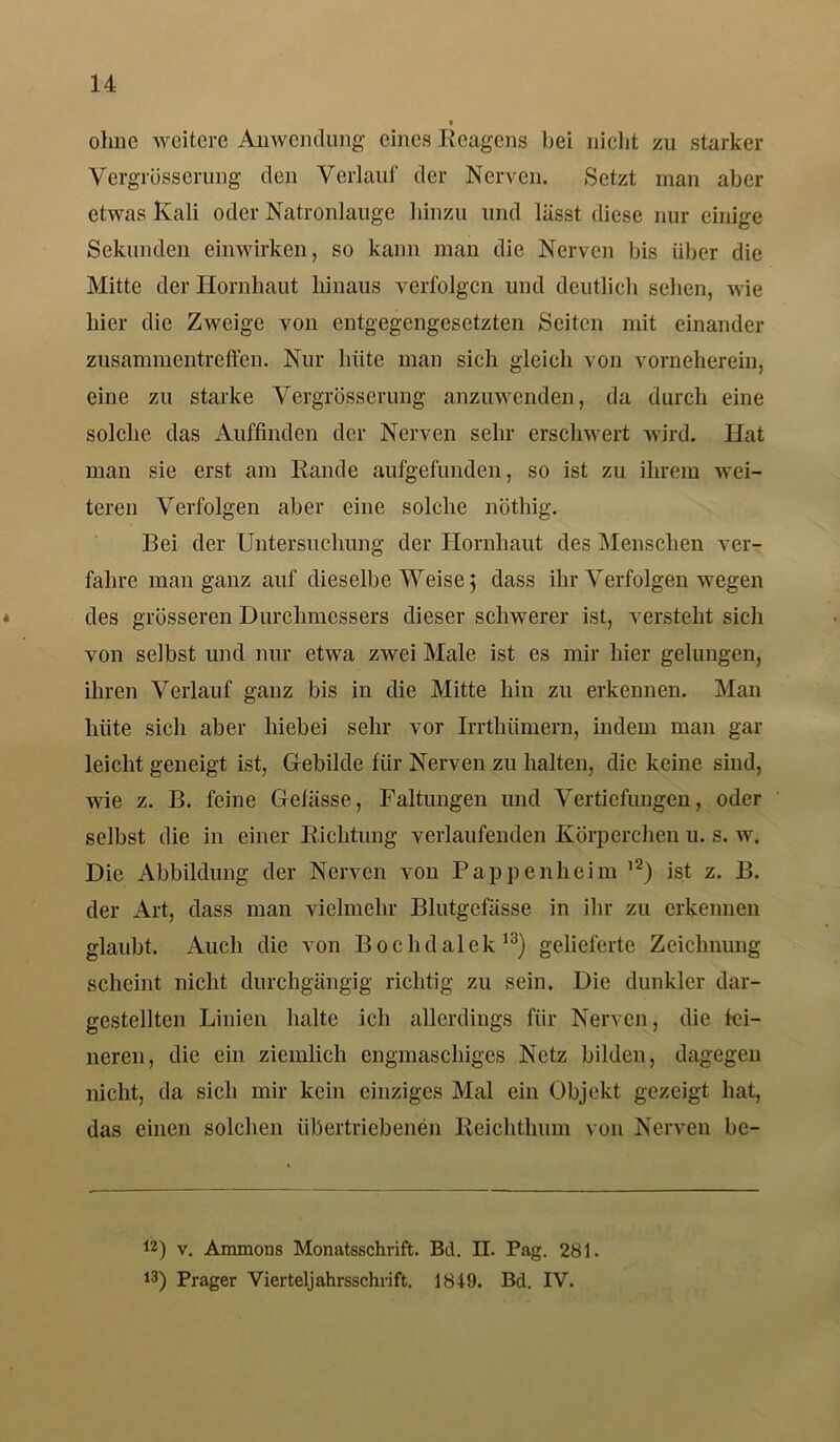 t ohne weitere Anwendung eines Reagens bei nicht zu starker Vergrösserung den Verlauf der Nerven. Setzt man aber etwas Kali oder Natronlauge hinzu und lässt diese nur einige Sekunden einwirken, so kann man die Nerven bis über die Mitte der Hornhaut hinaus verfolgen und deutlich sehen, wie hier die Zweige von entgegengesetzten Seiten mit einander Zusammentreffen. Nur hüte man sich gleich von vorneherein, eine zu starke Vergrüsserung anzuwenden, da durch eine solche das Auffinden der Nerven sehr erschwert wird. Hat man sie erst am Rande aufgefunden, so ist zu ihrem wei- teren Verfolgen aber eine solche nöthig. Bei der Untersuchung der Hornhaut des Menschen ver- fahre man ganz auf dieselbe Weise 5 dass ihr Verfolgen wegen des grösseren Durchmessers dieser schwerer ist, versteht sich von selbst und nur etwa zwei Male ist es mir hier gelungen, ihren Verlauf ganz bis in die Mitte hin zu erkennen. Man hüte sich aber hiebei sehr vor Irrtliümern, indem man gar leicht geneigt ist, Gebilde für Nerven zu halten, die keine sind, wie z. B. feine Gelasse, Faltungen und Vertiefungen, oder selbst die in einer Richtung verlaufenden Körperchen u. s. w. Die Abbildung der Nerven von Pappen heim l2) ist z. B. der Art, dass man vielmehr Blutgefässe in ihr zu erkennen glaubt. Auch die von Bochdalek13) gelieferte Zeichnung scheint nicht durchgängig richtig zu sein. Die dunkler dar- gestellten Linien halte ich allerdings für Nerven, die fei- neren, die ein ziemlich engmaschiges Netz bilden, dagegen nicht, da sich mir kein einziges Mal ein Objekt gezeigt hat, das einen solchen übertriebenen Reichthum von Nerven bc- 12) v. Ammons Monatsschrift. Bd. II. Pag. 281. 13) Prager Vierteljahrsschrift. 1849. Bd. IV.