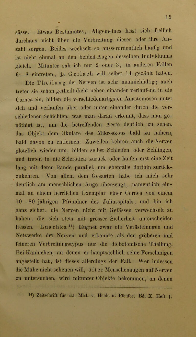 sässe. Etwas Bestimmtes, Allgemeines lässt sich freilich durchaus nicht über die Verbreitung dieser oder ihre An- zahl sorgen. Beides wechselt so ausserordentlich häufig und ist nicht einmal an den beiden Augen desselben Individuums gleich. Mitunter sah ich nur 2 oder 3, in anderen Fällen 6_8 eintreten, ja Gerl ach will selbst 14 gezählt haben. Die Theilung der Nerven ist sehr mannichfaltig; auch treten sie schon getheilt dicht neben einander verlaufend in die Cornea ein, bilden die verschiedenartigsten Anastomosen unter sich und verlaufen über oder unter einander durch die ver- schiedenen Schichten, was man daran erkennt, dass man ge- nöthigt ist, um die betreffenden Aeste deutlich zu sehen, das Objekt dem Okulare des Mikroskops bald zu nähern, bald davon zu entfernen. Zuweilen kehren auch die Nerven plötzlich wieder um, bilden selbst Schleifen oder Schlingen, und treten in die Sclerotica zurück oder laufen erst eine Zeit lang mit deren Rande parallel, um ebenfalls dorthin zurück- zukehren. Von allem dem Gesagten habe ich mich sehr deutlich am menschlichen Auge überzeugt, namentlich ein- mal an einem herrlichen Exemplar einer Cornea von einem 70—80 jährigen Pfründner des Juliusspitals, und bin ich ganz sicher, die Nerven nicht mit Gefässen verwechselt zu haben, die sich stets mit grosser Sicherheit unterscheiden Hessen. Luschka14) läugnet zwar die Verästelungen und Netzwerke der Nerven und erkannte als den gröberen und feineren Verbreitungstypus nur die dichotomischc Theilung. Bei Kaninchen, an denen er hauptsächlich seine Forschungen angestellt hat, ist dieses allerdings der Fall. Wer indessen die Mühe nicht scheuen will, ö ft c r Menschenaugen auf Nerven zu untersuchen, wird mitunter Objekte bekommen, an denen 14) Zeitschrift für rat. Med. v. Henle u. Pfeufer. Bd. X. Heft 1.