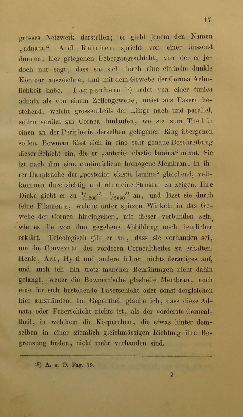 grosses Netzwerk darstellen; er giebt jenem den Namen „adnata.“ Auch Reichert spricht von einer äusserst dünnen, hier gelegenen Uebergangsschicht, von der er je- doch nur sagt, dass sie sich durch eine einfache dunkle Kontour auszeiclme, und mit dem Gewebe der Cornea Aehn- liclikeit habe. Pappenheim16) redet von einer tunica adnata als von einem Zellengewebe, meist aus Fasern be- stehend, welche grossentheils der Länge nach und parallel, selten verfilzt zur Cornea hinlaufen, wo sie zum Theil in einen an der Peripherie derselben gelegenen Ring übergehen sollen. Bowman lässt sich in eine sehr genaue Beschreibung dieser Schicht ein, die er „anterior elastic lamina“ nennt. Sie ist nach ihm eine continuirliclic homogene Membran, in ih- rer Hauptsache der „posterior elastic lainina“ gleichend, voll- kommen durchsichtig und ohne eine Struktur zu zeigen. Ihre Dicke giebt er zu 1/12oo//—Vaooo^ an> lind lässt sie durch feine Filamente, welche unter spitzen Winkeln in das Ge- webe der Cornea hineingehen, mit dieser verbunden sein^ wie es die von ihm gegebene Abbildung noch deutlicher erklärt. Teleologisch gibt er an, dass sie vorhanden sei, um die Convexität des vorderen Cornealtheiles zu erhalten. Heule, Arlt, Hyrtl und andere führen nichts derartiges auf, und auch ich hin trotz mancher Bemühungen nicht dahin gelangt, weder die Bowman’sche glashelle Membran, noch eine für sich bestehende Faserschicht oder sonst dergleichen hier aufzufinden. Im Gegentlieil glaube ich, dass diese Ad- nata oder Faserschicht nichts ist, als der vorderste Corneal- theil, in welchem die Körperchen, die etwas hinter dem- selben in einer ziemlich gleiclnnässigen Richtung ihre Be- grenzung finden, nicht mehr vorhanden sind. 15) A. a. O. Pag. 59. 2
