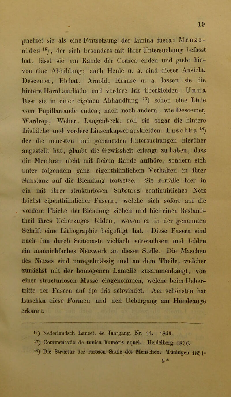 pachtet sie als eine Fortsetzung der lamina fusca; Menzo- nides 16), der sich besonders mit ihrer Untersuchung befasst hat, lässt sie am Fände der Cornea enden und giebt hie- von eine Abbildung; auch Heule u. a. sind dieser Ansicht. Descemet, Bichat, Arnold, Krause u. a. lassen sie die hintere Hornhautfläche und vordere Iris überkleiden. Unna lässt sie in einer eigenen Abhandlung *') schon eine Linie vom Pupillarrande enden; nach noch andern, wie Descemet, Wardrop, Weber, Langenbeck, soll sie sogar die hintere Irisfläche und vordere Linsenkapsel auskleiden. Luschka18) der die neuesten und genauesten Untersuchungen hierüber angestellt hat, glaubt die Gewissheit erlangt zu haben, dass die Membran nicht mit freiem Rande aufhöre, sondern sich unter folgendem ganz eigenthümlichem Verhalten in ihrer Substanz auf die Blendung fortsetze. Sie zerfalle hier in ein mit ihrer strukturlosen Substanz continuirliclies Netz höchst eigentliümlicher Fasern, welche sich sofort auf die vordere Fläche der Blendung ziehen und hier einen Bestand- teil ihres Ueberzuges bilden, wovon er in der genannten Schrift eine Lithographie beigefügt hat. Diese Fasern sind nach ihm durch Seitenäste vielfach verwachsen und bilden ein manniclifaches Netzwerk an dieser Stelle. Die Maschen des Netzes sind unregelmässig und an dem Theile, welcher zunächst mit der homogenen Lamelle zusammenhängt, von einer structurlosen Masse eingenommen, welche beim Ueber- tritte der Fasern auf die Iris schwindet. Am schönsten hat Luschka diese Formen und den Uebergang am Hundeauge erkannt. 16) Nederlandsch Laneet. 4e Jaargang. Nr. 11. 1849 17) Commentatio de tunica humoris aqnei. Heidelberg 1836- 18) Die Strnctur der rorösen Säule des Menschen. Tübingen 1851* 2 *