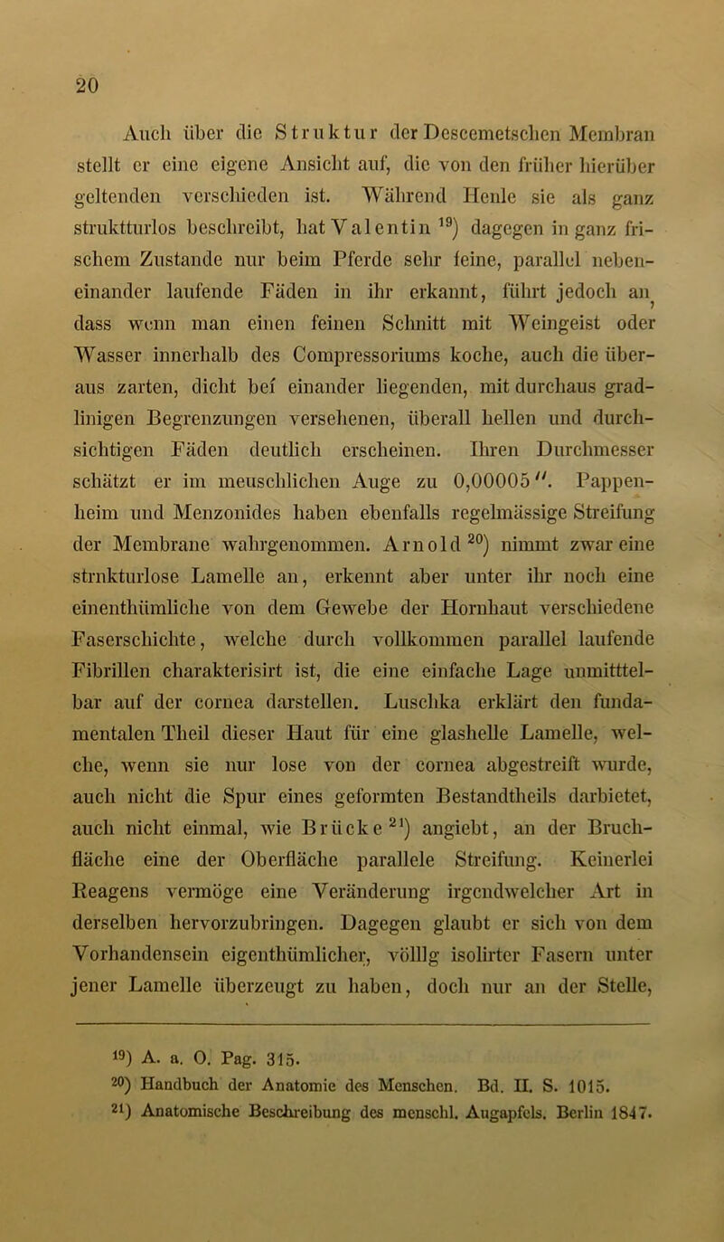 Auch über die Struktur der Descemet,sclicu Membran stellt er eine eigene Ansicht auf, die von den früher hierüber geltenden verschieden ist. Während Herde sie als ganz struktturlos beschreibt, hat V alentin 19) dagegen in ganz fri- schem Zustande nur beim Pferde sehr leine, parallel neben- einander laufende Fäden in ihr erkannt, führt jedoch an^ dass wenn man einen feinen Schnitt mit Weingeist oder Wasser innerhalb des Compressoriums koche, auch die über- aus zarten, dicht bei einander liegenden, mit durchaus grad- linigen Begrenzungen versehenen, überall hellen und durch- sichtigen Fäden deutlich erscheinen. Ihren Durchmesser schätzt er im menschlichen Auge zu 0,00005u. Pappen- heim und Menzonides haben ebenfalls regelmässige Streifung der Membrane wahrgenommen. Arnold20) nimmt zwar eine strukturlose Lamelle an, erkennt aber unter ihr noch eine einenthümliche von dem Gewebe der Hornhaut verschiedene Faserschichte, welche durch vollkommen parallel laufende Fibrillen cliarakterisirt ist, die eine einfache Lage unmitttel- bar auf der coruea darstellen. Luschka erklärt den funda- mentalen Tlicil dieser Haut für eine glashelle Lamelle, wel- che, wenn sie nur lose von der cornea abgestreift wurde, auch nicht die Spur eines geformten Bestandtheils darbietet, auch nicht einmal, wie Brücke21) angiebt, an der Bruch- fläche eine der Oberfläche parallele Streifung. Keinerlei Beagens vermöge eine Veränderung irgendwelcher Art in derselben hervorzubringen. Dagegen glaubt er sich von dem Vorhandensein eigentümlicher, völlig isolirter Fasern unter jener Lamelle überzeugt zu haben, doch nur an der Stelle, 19) A. a. 0. Pag. 315- 2°) Handbuch der Anatomie des Menschen. Bd. H. S. 1015. 21) Anatomische Beschreibung des mcnschl. Augapfels. Berlin 1847.