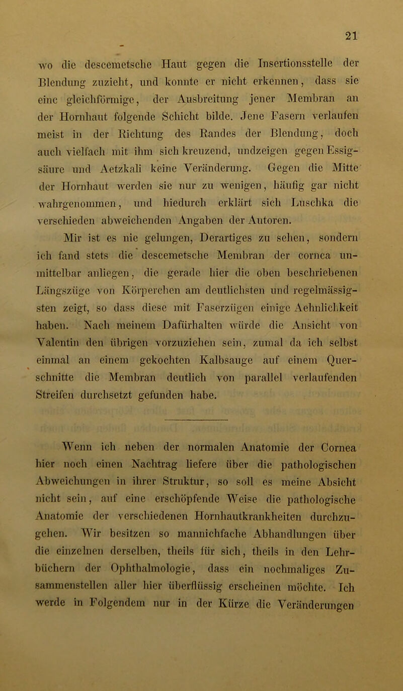 wo die descemetsclie Haut gegen die Insertionsstelle der Blendling zuzieht, und konnte er nicht erkennen, dass sie eine gleichförmige, der Ausbreitung jener Membran an der Hornhaut folgende Schicht bilde. Jene Fasern verlaufen meist in der Richtung des Randes der Blendung, doch auch vielfach mit ihm sich kreuzend, undzeigen gegen Essig- säure und Aetzkali keine Veränderung. Gegen die Mitte der Hornhaut werden sie nur zu wenigen, häufig gar nicht wahrgenommen, und hiedurch erklärt sich Luschka die verschieden abweichenden Angaben der Autoren. Mir ist es nie gelungen, Derartiges zu sehen, sondern ich fand stets die descemetsclie Membran der cornca un- mittelbar anliegen, die gerade hier die oben beschriebenen Längszüge von Körperchen am deutlichsten und regehnässig- sten zeigt, so dass diese mit Faserzügen einige Aehnlichkeit haben. Nach meinem Dafürhalten würde die Ansicht von Valentin den übrigen vorzuziehen sein, zumal da ich selbst einmal an einem gekochten Kalbsauge auf einem Quer- schnitte die Membran deutlich von parallel verlaufenden Streifen durchsetzt gefunden habe. Wenn ich neben der normalen Anatomie der Cornea hier noch einen Nachtrag liefere über die pathologischen Abweichungen in ihrer Struktur, so soll es meine Absicht nicht sein, auf eine erschöpfende Weise die pathologische Anatomie der verschiedenen Hornhautkrankheiten durchzu- gehen. Wir besitzen so mannichfache Abhandlungen über die einzelnen derselben, tlieils für sich, tlicils in den Lehr- büchern der Ophthalmologie, dass ein nochmaliges Zu- sammenstellen aller hier überflüssig erscheinen möchte. Ich werde in Folgendem nur in der Kürze die Veränderungen