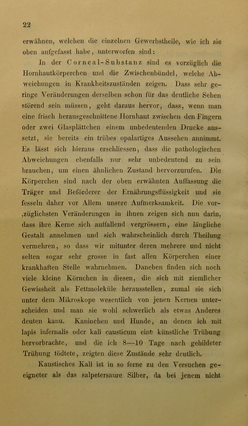 erwähnen, welchen die einzelnen Gewerbstheile, wie ich sie oben anfgefasst habe, unterworfen sind: In der Corneal-Substanz sind es vorzüglich die Hornhautkörperchen und die Zwischenbündel, welche Ab- weichungen in Krankheitszuständen zeigen. Dass sehr ge- ringe Veränderungen derselben schon für das deutliche Sehen störend sein müssen, geht daraus hervor, dass, wenn man eine frisch herausgeschnittene Hornhaut zwischen den Fingern oder zwei Glasplättchen einem unbedeutenden Drucke aus- setzt, sie bereits ein trübes opalartiges Aussehen annimmt. Es lässt sich hieraus erschlossen, dass die pathologischen Abweichungen ebenfalls nur sehr unbedeutend zu sein brauchen, um einen ähnlichen Zustand hervorzurufen. Die Körperchen sind nach der oben erwähnten Auffassung die Träger und Beförderer der Ernährungsflüssigkeit und sie fesseln daher vor Allem unsere Aufmerksamkeit. Die vor- züglichsten Veränderungen in ihnen zeigen sich nun darin, dass ihre Kerne sich aulfallend vergrössern, eine längliche Gestalt annehmen und sich wahrscheinlich durch Theilung vermehren, so dass wir mitunter deren mehrere und nicht selten sogar sehr grosse in fast allen Körperchen einer krankhaften Stelle wahrnehmen. Daneben finden sich noch viele kleine Körnchen in diesen, die sich mit ziemlicher Gewissheit als Fettmoleküle heraussteilen, zumal sie sich unter dem Mikroskope wesentlich von jenen Kernen unter- scheiden und man sie wohl schwerlich als etwas Anderes deuten kanu. Kaninchen und Hunde, au denen ich mit lapis infernalis oder kali causticum eine künstliche Trübung hervorbrachte, und die ich 8—10 Tage nach gebildeter Trübung tödtete, zeigten diese Zustände sehr deutlich. Kaustisches Kali ist in so ferne zu den Versuchen ge- eigneter als das salpetersaure Silber, da bei jenem nicht