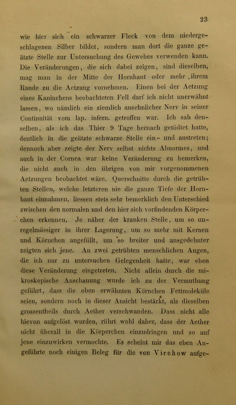 wie hier sieh ein schwarzer Fleck von dem niederge- schlagenen Silber bildet, sondern man dort die ganze ge- ätzte Stelle zur Untersuchung des Gewebes verwenden kann. Die Veränderungen, die sich dabei zeigen, sind dieselben, mag man in der Mitte der Hornhaut oder mehr , ihrem Rande zu die Aetzung vornehmen. Einen bei der Aetzung eines Kaninchens beobachteten Fell darf ich nicht unerwähnt lassen, wo nämlich ein ziemlich ansehnlicher Nerv in seiner Continuität vom lap. infern, getroffen war. Ich sah den- selben, als ich das Thier 9 Tage hernach getüdtet hatte, deutlich in die geätzte schwarze Stelle ein- lind austreten; dennoch aber zeigte der Nerv selbst nichts Abnormes, und auch in der Cornea war keine Veränderung zu bemerken, die nicht auch in den übrigen von mir vorgenommenen Aetzungen beobachtet wäre. Querschnitte durch die getrüb- ten Stellen, welche letzteren nie die ganze Tiefe der Horn- haut einnahmen, Hessen stets sehr bemerklich den Unterschied zwischen den normalen und den hier sich vorfindenden Körper- chen erkennen. Je näher der kranken Stelle, um so un- regelmässiger in ihrer Lagerung, um so mehr mit Kernen und Körnchen angefüllt, um so breiter und ausgedehnter zeigten sich jene. An zwei getrübten menschlichen Augen, die ich nur zu untersuchen Gelegenheit hatte, war eben diese Veränderung eingetreten. Nicht allein durch die mi- kroskopische Anschauung wurde ich zu der Vermuthung geführt, dass die oben erwähnten Körnchen Fettmoleküle seien, sondern noch in dieser Ansicht bestärkt, als dieselben grossentheils durch Aether verschwanden. Dass nicht alle hievon aufgelöst wurden, rührt wohl daher, dass der Aether nicht überall in die Körperchen einzudringen und so auf jene einzuwirken vermochte. Es scheint mir das eben An- geführte noch eiuigen Beleg für die von Virchow aufge-