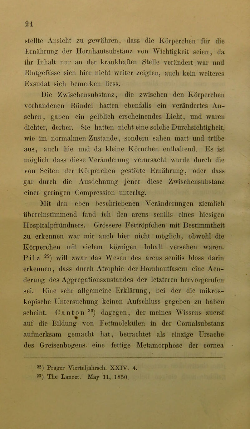 stellte Ansicht zu gewähren, dass die Körperchen für die Ernährung der Hornhautsubstanz von Wichtigkeit seien, da ihr Inhalt nur an der krankhaften Stelle verändert war und Blutgefässe sich liier nicht weiter zeigten, auch kein weiteres Exsudat sich bemerken liess. Die Zwischensubstanz, die zwischen den Körperchen vorhandenen Bündel hatten ebenfalls ein verändertes An- sehen, gaben ein gelblich erscheinendes Licht, und waren dichter, derber. Sie hatten nicht eine solche Durehsichtigheit, wie im normalmen Zustande, sondern sahen matt und trübe aus, auch hie und da kleine Körnchen enthaltend. Es ist möglich dass diese Veränderung verursacht wurde durch die von Seiten der Körperchen gestörte Ernährung, oder dass gar durch die Ausdehnung jener diese Zwischensubstanz einer geringen Compression unterlag. Mit den eben beschriebenen Veränderungen ziemlich übereinstimmend fand ich den arcus senilis eines hiesigen Hospitalpfründners. Grössere Fettröpfclien mit Bestimmtheit zu erkennen war mir auch hier nicht möglich, obwohl die Körperchen mit vielem körnigen Inhalt versehen waren. Pilz 22) will zwar das Wesen des arcus senilis bloss darin erkennen, dass durch Atrophie der Hornhautfasern eine Aen- derung des Aggregationszustandes der letzteren hervorgerufi-n sei. Eine sehr allgemeine Erklärung, bei der die mikros- kopische Untersuchung keinen Aufschluss gegeben zu haben scheint. C an ton 23) dagegen, der meines Wissens zuerst auf die Bildung von Fettmolekülen in der Cornalsubstanz aufmerksam gemacht hat, betrachtet als einzige Ursache des Greisenbogens. eine fettige Metamorphose der cornea 22) Prager Vierteljahrsch. XXIV. 4. M) The Lancet. May 11, 1850.