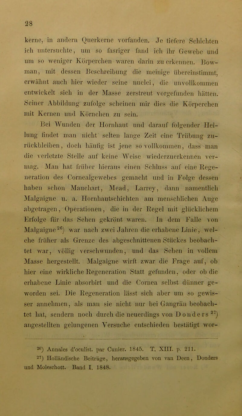 kerne, in andern Querkerne vorfanden. Jo tiefere Schichten ich untersuchte, um so fasriger fand ich ihr Gewebe und um so weniger Körperchen waren darin zu erkennen. Bow- man, mit dessen Beschreibung die meinige übereinstimmt, erwähnt auch hier wieder seine nuclei, die unvollkommen entwickelt sich in der Masse zerstreut vorgefunden hätten. Seiner Abbildung zufolge scheinen mir dies die Körperchen mit Kernen und Körnchen zu sein. Bei Wunden der Hornhaut und darauf folgender Hei- lung findet man nicht selten lange Zeit eine Trübung Zu- rückbleiben, doch häufig ist jene so vollkommen, dass man die verletzte Stelle auf keine Weise wiederzuerkennen ver- mag. Man hat früher hieraus einen Schluss auf eine Rege- neration des Corneäigewebes gemacht und in Folge dessen haben schon Mauchart, Mead, Larrey, dann namentlich Malgaigne u. a. Hornhautschichten am menschlichen Auge abgetragen, Operationen, die in der Regel mit glücklichem Erfolge für das Sehen gekrönt waren. In dem Falle von Malgaigne26) war nach zwei Jahren die erhabene Linie, wel- che früher als Grenze des abgeschnittenen Stückes beobach- tet war, völlig verschwunden, und das Sehen in vollem Masse hergestellt. Malgaigne wirft zwar die Frage auf, ob hier eine wirkliche Regeneration Statt gefunden, oder ob die erhabene Linie absorbirt und die Cornea selbst dünner ge- worden sei. Die Regeneration lässt sich aber um so gewis- ser annehmen, als man sie nicht nur bei Gangrän beobach- tet hat, sendern noch durch die neuerdings von Donders 2<) angestellten gelungenen Versuche entschieden bestätigt wor- 2G) Annales d’oeulist. par Cunier. 1845. T. XIII. p. 211. 27) Holländische Beiträge, heransgegeben von van Dccn, Donders und Moleschott. Band I. 1848.
