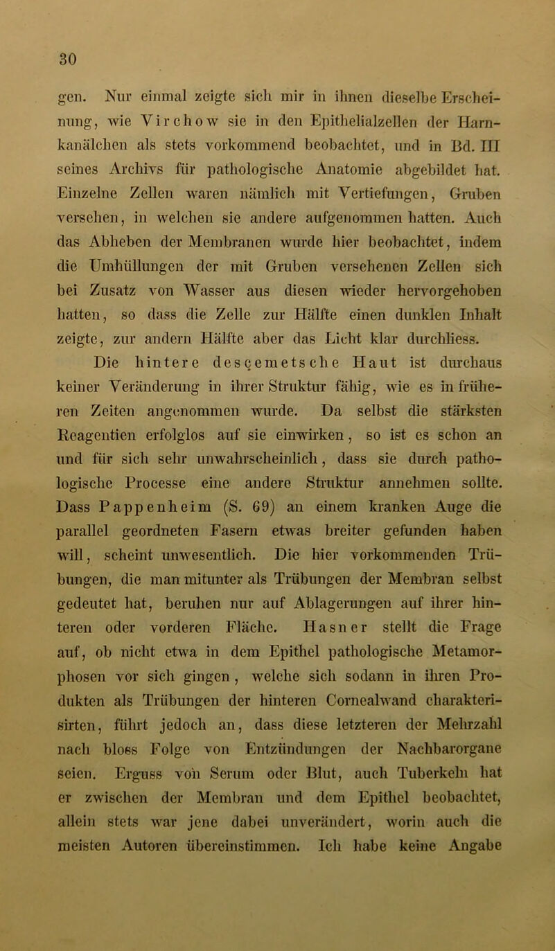 geil. Nur einmal zeigte sicli mir in ihnen dieselbe Erschei- nung, wie Virchow sie in den Epithelialzellen der Harn- kanälchen als stets vorkommend beobachtet, und in Bd. III seines Archivs für pathologische Anatomie abgebildet hat. Einzelne Zellen waren nämlich mit Vertiefungen, Gruben versehen, in welchen sie andere aufgenommen hatten. Auch das Abheben der Membranen wurde hier beobachtet, indem die Umhüllungen der mit Gruben versehenen Zellen sich bei Zusatz von Wasser aus diesen wieder hervorgehoben hatten, so dass die Zelle zur Hälfte einen dunklen Inhalt zeigte, zur andern Hälfte aber das Lieht klar durchliess. Die hintere descemetsclie Haut ist durchaus keiner Veränderung in ihrer Struktur fähig, wie es in frühe- ren Zeiten angenommen wurde. Da selbst die stärksten Reagentien erfolglos auf sie einwirken, so ist cs schon an und für sich sehr unwahrscheinlich, dass sie durch patho- logische Processe eine andere Struktur annehmen sollte. Dass Pappenheim (S. 69) an einem kranken Auge die parallel geordneten Fasern etwas breiter gefunden haben will, scheint unwesentlich. Die hier vorkommenden Trü- bungen, die man mitunter als Trübungen der Membran selbst gedeutet hat, beruhen nur auf Ablagerungen auf ihrer hin- teren oder vorderen Fläche. Hasner stellt die Frage auf, ob nicht etwa in dem Epithel pathologische Metamor- phosen vor sich gingen , welche sich sodann in ihren Pro- dukten als Trübungen der hinteren Cornealwand cliarakteri- sirten, führt jedoch an, dass diese letzteren der Mehrzahl nach bloßs Folge von Entzündungen der Nachbarorgane seien. Erguss voii Serum oder Blut, auch Tuberkeln hat er zwischen der Membran und dem Epithel beobachtet, allein stets war jene dabei unverändert, worin auch die meisten Autoren übereinstimmen. Ich habe keine Angabe