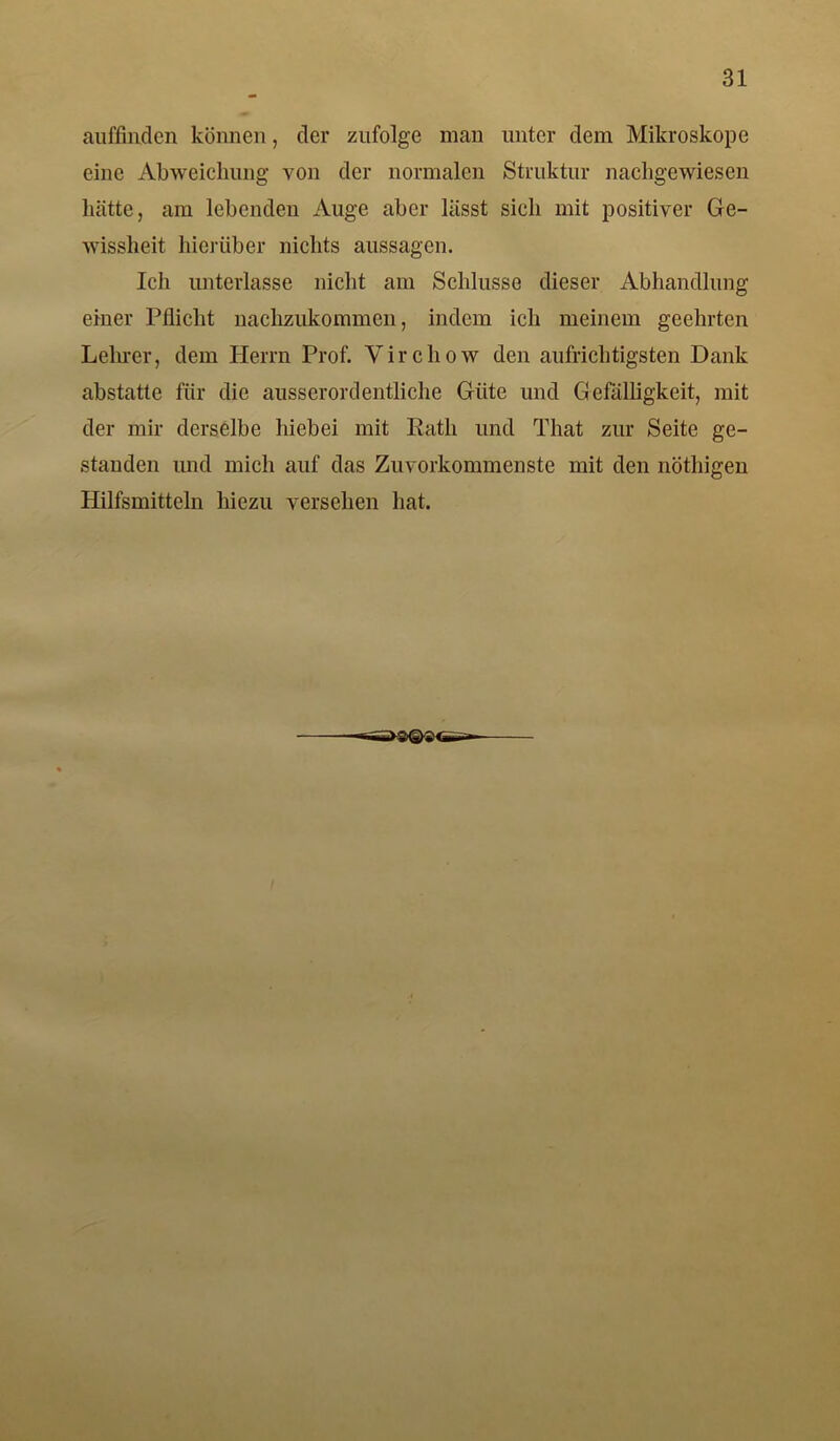 auffhxden können, der zufolge man unter dem Mikroskope eine Abweichung von der normalen Struktur nachgewiesen hätte, am lebenden Auge aber lässt sich mit positiver Ge- wissheit hierüber nichts aussagen. Ich unterlasse nicht am Schlüsse dieser Abhandlung einer Pflicht nachzukommen, indem ich meinem geehrten Lehrer, dem Herrn Prof. Virchow den aufrichtigsten Dank abstatte für die ausserordentliche Güte und Gefälligkeit, mit der mir derselbe hiebei mit Rath und That zur Seite ge- standen und mich auf das Zuvorkommenste mit den nöthigen Hilfsmitteln hiezu versehen hat.